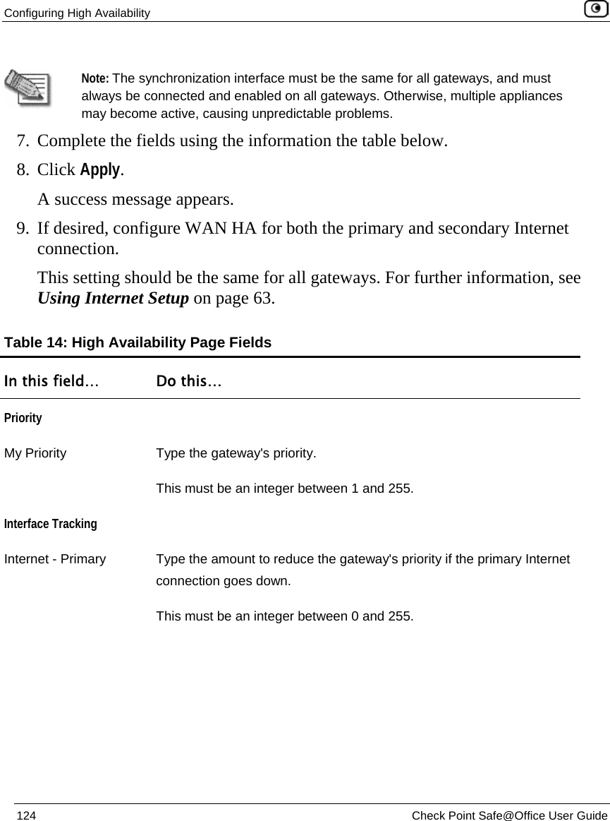 Configuring High Availability    124  Check Point Safe@Office User Guide    Note: The synchronization interface must be the same for all gateways, and must always be connected and enabled on all gateways. Otherwise, multiple appliances may become active, causing unpredictable problems. 7. Complete the fields using the information the table below. 8. Click Apply. A success message appears. 9. If desired, configure WAN HA for both the primary and secondary Internet connection. This setting should be the same for all gateways. For further information, see Using Internet Setup on page 63. Table 14: High Availability Page Fields In this field…  Do this… Priority  My Priority  Type the gateway&apos;s priority.  This must be an integer between 1 and 255. Interface Tracking  Internet - Primary  Type the amount to reduce the gateway&apos;s priority if the primary Internet connection goes down. This must be an integer between 0 and 255. 
