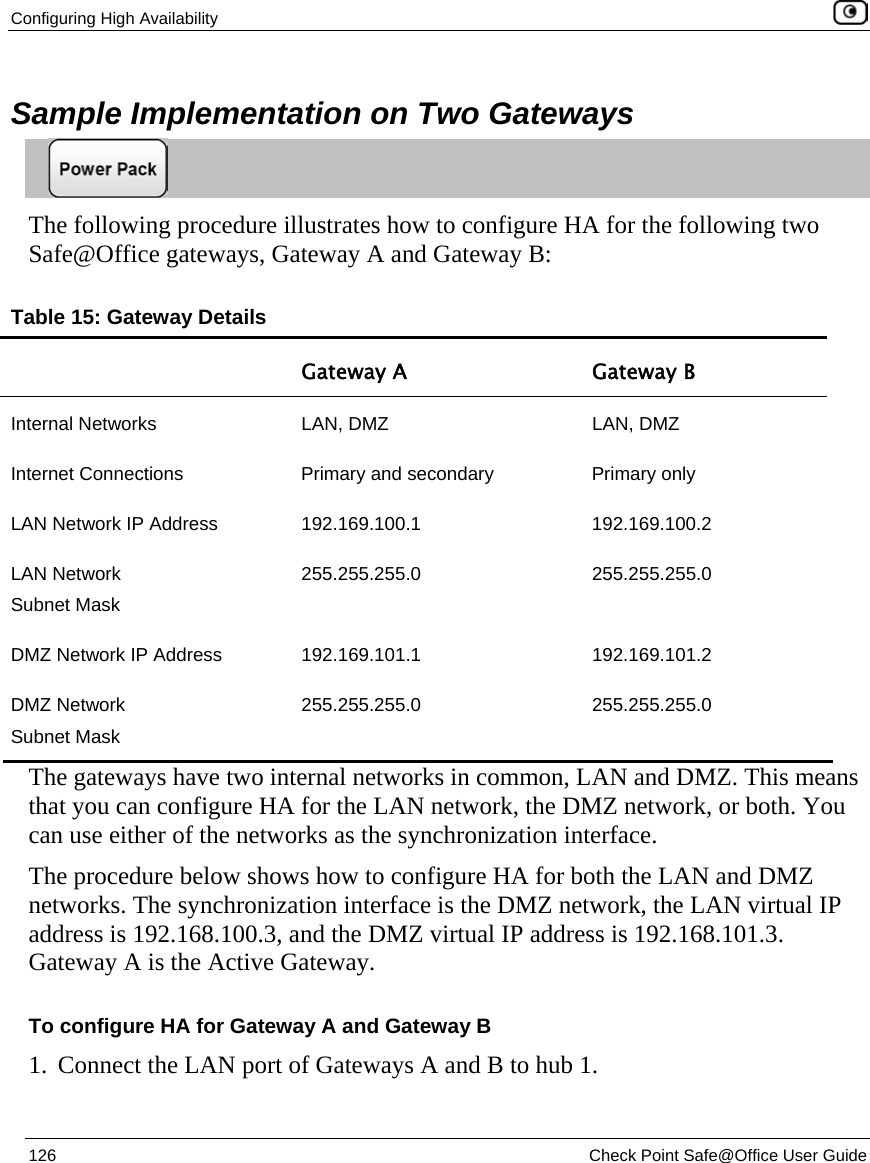 Configuring High Availability    126  Check Point Safe@Office User Guide  Sample Implementation on Two Gateways  The following procedure illustrates how to configure HA for the following two Safe@Office gateways, Gateway A and Gateway B:  Table 15: Gateway Details  Gateway A  Gateway B Internal Networks  LAN, DMZ  LAN, DMZ Internet Connections  Primary and secondary  Primary only LAN Network IP Address  192.169.100.1   192.169.100.2 LAN Network Subnet Mask 255.255.255.0  255.255.255.0 DMZ Network IP Address  192.169.101.1  192.169.101.2 DMZ Network Subnet Mask 255.255.255.0  255.255.255.0 The gateways have two internal networks in common, LAN and DMZ. This means that you can configure HA for the LAN network, the DMZ network, or both. You can use either of the networks as the synchronization interface.  The procedure below shows how to configure HA for both the LAN and DMZ networks. The synchronization interface is the DMZ network, the LAN virtual IP address is 192.168.100.3, and the DMZ virtual IP address is 192.168.101.3. Gateway A is the Active Gateway. To configure HA for Gateway A and Gateway B 1. Connect the LAN port of Gateways A and B to hub 1.  