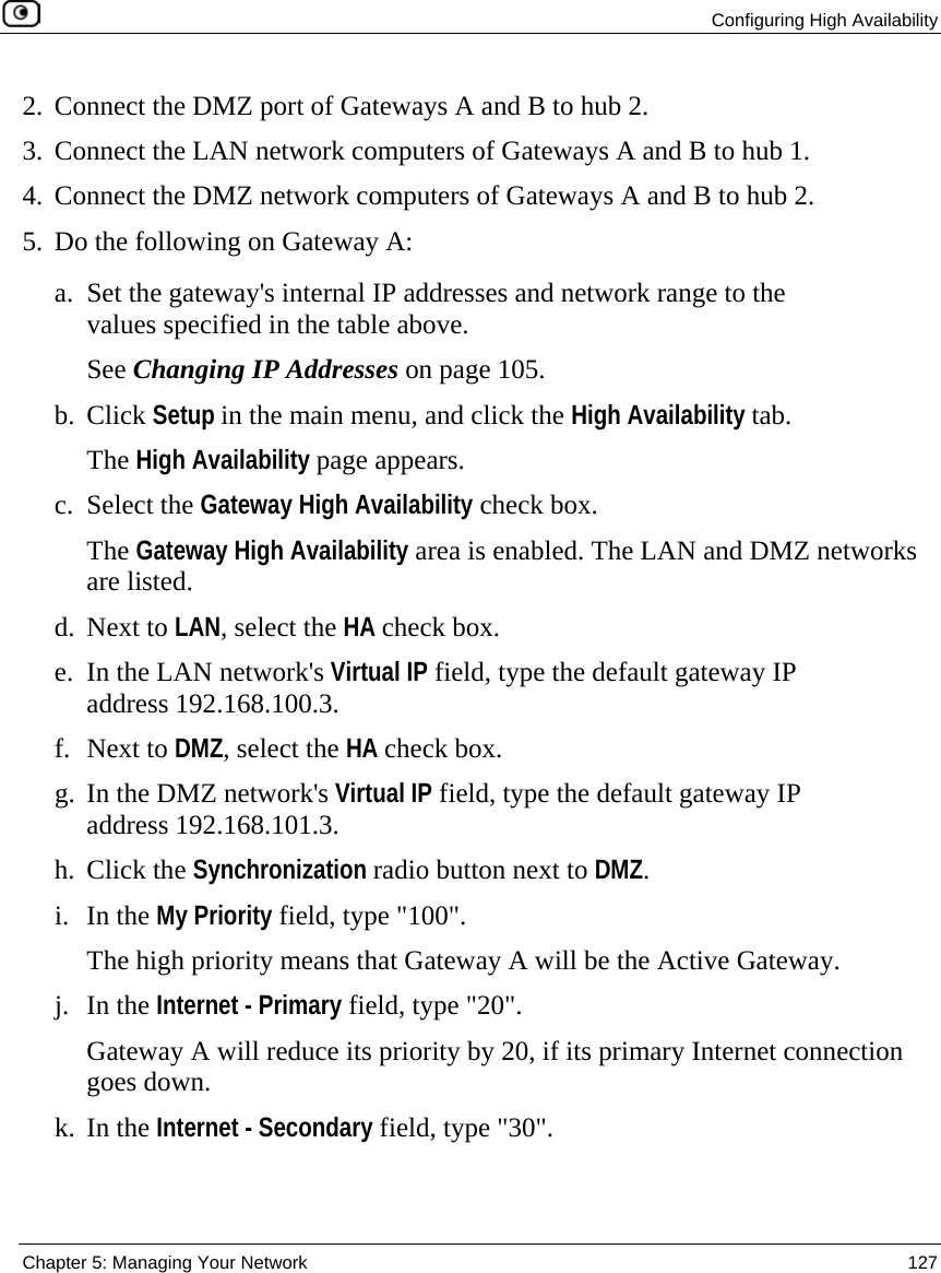  Configuring High Availability  Chapter 5: Managing Your Network  127  2. Connect the DMZ port of Gateways A and B to hub 2.  3. Connect the LAN network computers of Gateways A and B to hub 1. 4. Connect the DMZ network computers of Gateways A and B to hub 2. 5. Do the following on Gateway A: a. Set the gateway&apos;s internal IP addresses and network range to the values specified in the table above.  See Changing IP Addresses on page 105. b. Click Setup in the main menu, and click the High Availability tab. The High Availability page appears. c. Select the Gateway High Availability check box. The Gateway High Availability area is enabled. The LAN and DMZ networks are listed. d. Next to LAN, select the HA check box. e. In the LAN network&apos;s Virtual IP field, type the default gateway IP address 192.168.100.3. f. Next to DMZ, select the HA check box. g. In the DMZ network&apos;s Virtual IP field, type the default gateway IP address 192.168.101.3. h. Click the Synchronization radio button next to DMZ. i. In the My Priority field, type &quot;100&quot;.  The high priority means that Gateway A will be the Active Gateway. j. In the Internet - Primary field, type &quot;20&quot;.  Gateway A will reduce its priority by 20, if its primary Internet connection goes down. k. In the Internet - Secondary field, type &quot;30&quot;. 