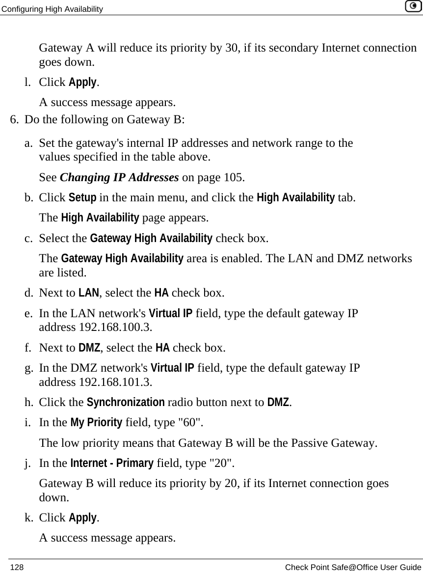 Configuring High Availability    128  Check Point Safe@Office User Guide  Gateway A will reduce its priority by 30, if its secondary Internet connection goes down. l. Click Apply. A success message appears. 6. Do the following on Gateway B: a. Set the gateway&apos;s internal IP addresses and network range to the values specified in the table above. See Changing IP Addresses on page 105. b. Click Setup in the main menu, and click the High Availability tab. The High Availability page appears. c. Select the Gateway High Availability check box. The Gateway High Availability area is enabled. The LAN and DMZ networks are listed. d. Next to LAN, select the HA check box. e. In the LAN network&apos;s Virtual IP field, type the default gateway IP address 192.168.100.3. f. Next to DMZ, select the HA check box. g. In the DMZ network&apos;s Virtual IP field, type the default gateway IP address 192.168.101.3. h. Click the Synchronization radio button next to DMZ. i. In the My Priority field, type &quot;60&quot;.  The low priority means that Gateway B will be the Passive Gateway. j. In the Internet - Primary field, type &quot;20&quot;.  Gateway B will reduce its priority by 20, if its Internet connection goes down.  k. Click Apply. A success message appears. 