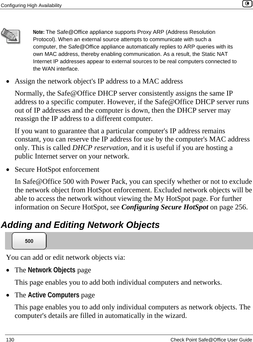 Configuring High Availability    130  Check Point Safe@Office User Guide   Note: The Safe@Office appliance supports Proxy ARP (Address Resolution Protocol). When an external source attempts to communicate with such a computer, the Safe@Office appliance automatically replies to ARP queries with its own MAC address, thereby enabling communication. As a result, the Static NAT Internet IP addresses appear to external sources to be real computers connected to the WAN interface.  • Assign the network object&apos;s IP address to a MAC address Normally, the Safe@Office DHCP server consistently assigns the same IP address to a specific computer. However, if the Safe@Office DHCP server runs out of IP addresses and the computer is down, then the DHCP server may reassign the IP address to a different computer. If you want to guarantee that a particular computer&apos;s IP address remains constant, you can reserve the IP address for use by the computer&apos;s MAC address only. This is called DHCP reservation, and it is useful if you are hosting a public Internet server on your network.  • Secure HotSpot enforcement In Safe@Office 500 with Power Pack, you can specify whether or not to exclude the network object from HotSpot enforcement. Excluded network objects will be able to access the network without viewing the My HotSpot page. For further information on Secure HotSpot, see Configuring Secure HotSpot on page 256.  Adding and Editing Network Objects  You can add or edit network objects via: • The Network Objects page This page enables you to add both individual computers and networks. • The Active Computers page This page enables you to add only individual computers as network objects. The computer&apos;s details are filled in automatically in the wizard. 