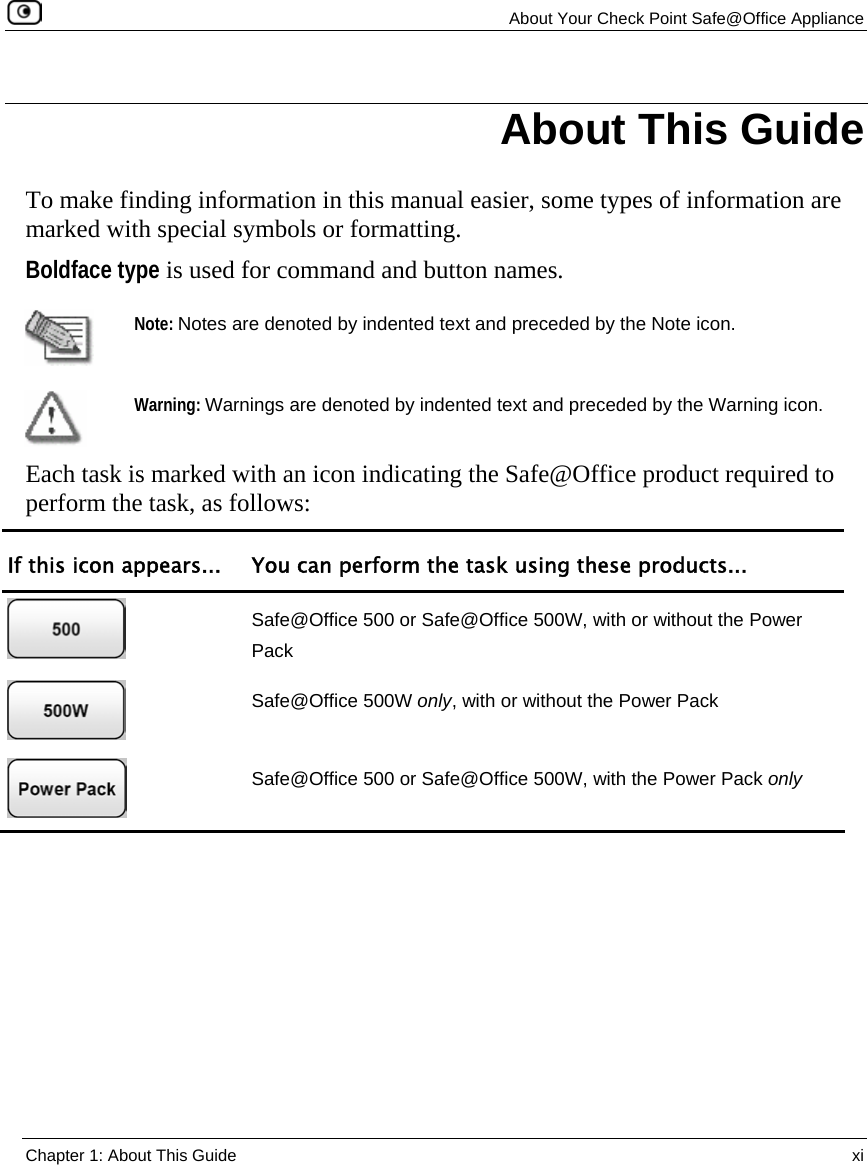   About Your Check Point Safe@Office Appliance  Chapter 1: About This Guide  xi  To make finding information in this manual easier, some types of information are marked with special symbols or formatting.  Boldface type is used for command and button names.  Note: Notes are denoted by indented text and preceded by the Note icon.  Warning: Warnings are denoted by indented text and preceded by the Warning icon.  Each task is marked with an icon indicating the Safe@Office product required to perform the task, as follows: If this icon appears...  You can perform the task using these products...  Safe@Office 500 or Safe@Office 500W, with or without the Power Pack  Safe@Office 500W only, with or without the Power Pack  Safe@Office 500 or Safe@Office 500W, with the Power Pack only   About This Guide 