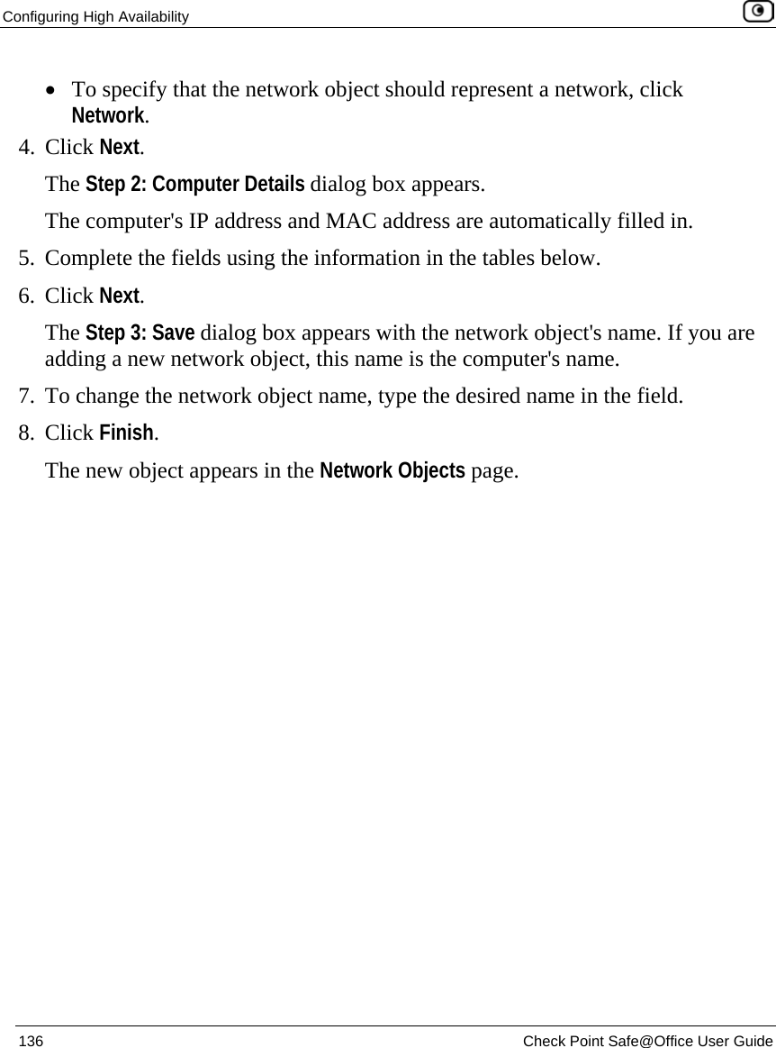 Configuring High Availability    136  Check Point Safe@Office User Guide  • To specify that the network object should represent a network, click Network. 4. Click Next. The Step 2: Computer Details dialog box appears.  The computer&apos;s IP address and MAC address are automatically filled in. 5. Complete the fields using the information in the tables below. 6. Click Next. The Step 3: Save dialog box appears with the network object&apos;s name. If you are adding a new network object, this name is the computer&apos;s name. 7. To change the network object name, type the desired name in the field. 8. Click Finish. The new object appears in the Network Objects page. 