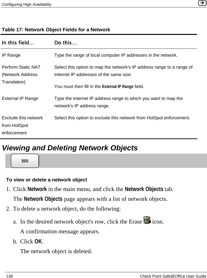 Configuring High Availability    138  Check Point Safe@Office User Guide    Table 17: Network Object Fields for a Network In this field…  Do this… IP Range  Type the range of local computer IP addresses in the network. Perform Static NAT (Network Address Translation) Select this option to map the network&apos;s IP address range to a range of Internet IP addresses of the same size.  You must then fill in the External IP Range field. External IP Range  Type the Internet IP address range to which you want to map the network&apos;s IP address range. Exclude this network from HotSpot enforcement Select this option to exclude this network from HotSpot enforcement.   Viewing and Deleting Network Objects  To view or delete a network object 1. Click Network in the main menu, and click the Network Objects tab. The Network Objects page appears with a list of network objects. 2. To delete a network object, do the following: a. In the desired network object&apos;s row, click the Erase   icon.  A confirmation message appears. b. Click OK. The network object is deleted.  