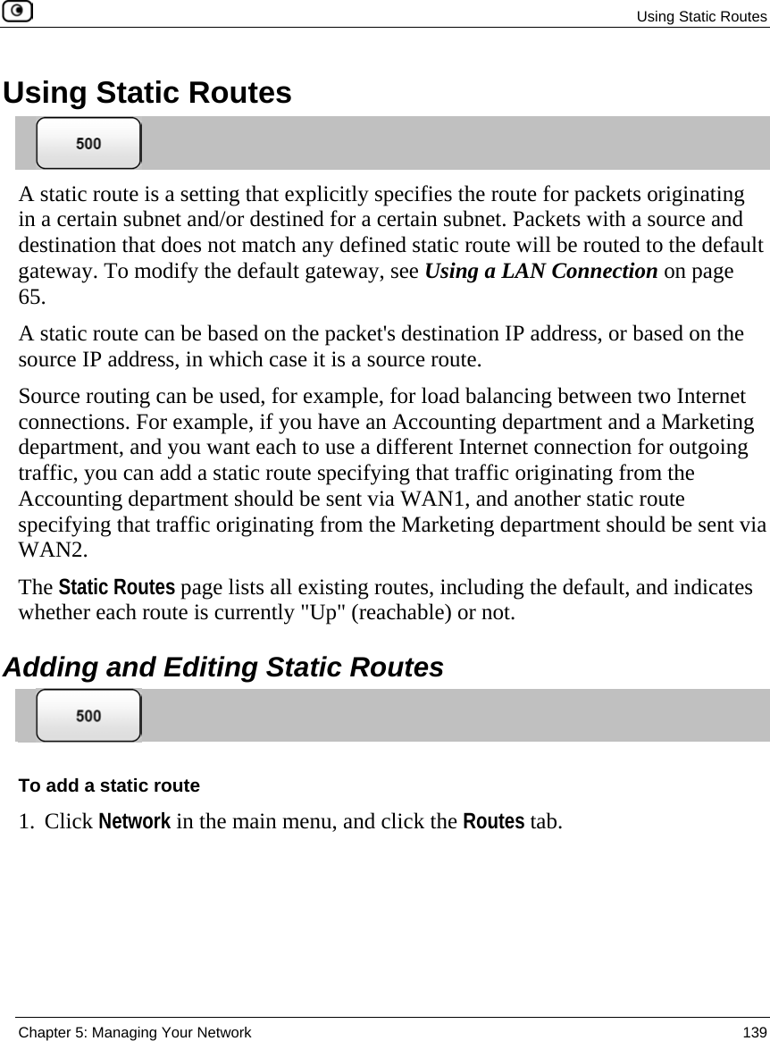  Using Static Routes  Chapter 5: Managing Your Network  139  Using Static Routes  A static route is a setting that explicitly specifies the route for packets originating in a certain subnet and/or destined for a certain subnet. Packets with a source and destination that does not match any defined static route will be routed to the default gateway. To modify the default gateway, see Using a LAN Connection on page 65. A static route can be based on the packet&apos;s destination IP address, or based on the source IP address, in which case it is a source route. Source routing can be used, for example, for load balancing between two Internet connections. For example, if you have an Accounting department and a Marketing department, and you want each to use a different Internet connection for outgoing traffic, you can add a static route specifying that traffic originating from the Accounting department should be sent via WAN1, and another static route specifying that traffic originating from the Marketing department should be sent via WAN2.  The Static Routes page lists all existing routes, including the default, and indicates whether each route is currently &quot;Up&quot; (reachable) or not.  Adding and Editing Static Routes  To add a static route 1. Click Network in the main menu, and click the Routes tab. 