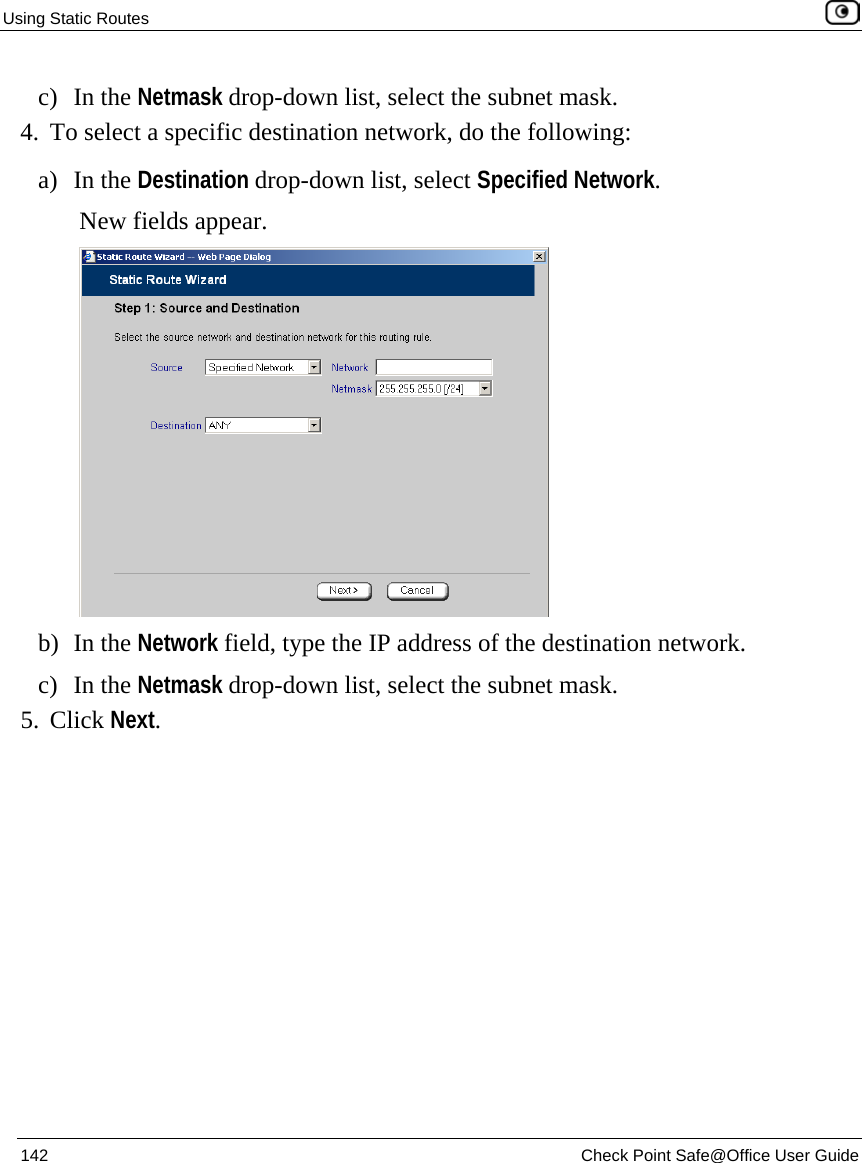 Using Static Routes    142  Check Point Safe@Office User Guide  c) In the Netmask drop-down list, select the subnet mask. 4. To select a specific destination network, do the following:  a) In the Destination drop-down list, select Specified Network. New fields appear.  b) In the Network field, type the IP address of the destination network. c) In the Netmask drop-down list, select the subnet mask. 5. Click Next. 