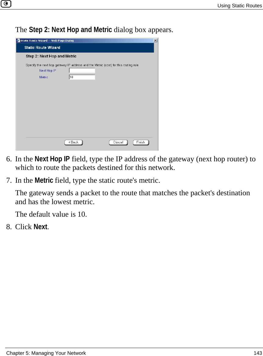  Using Static Routes  Chapter 5: Managing Your Network  143  The Step 2: Next Hop and Metric dialog box appears.  6. In the Next Hop IP field, type the IP address of the gateway (next hop router) to which to route the packets destined for this network. 7. In the Metric field, type the static route&apos;s metric. The gateway sends a packet to the route that matches the packet&apos;s destination and has the lowest metric. The default value is 10. 8. Click Next. 