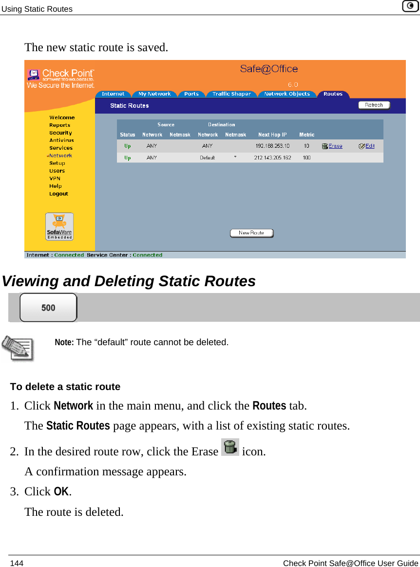 Using Static Routes    144  Check Point Safe@Office User Guide  The new static route is saved.   Viewing and Deleting Static Routes    Note: The “default” route cannot be deleted. To delete a static route 1. Click Network in the main menu, and click the Routes tab. The Static Routes page appears, with a list of existing static routes. 2. In the desired route row, click the Erase   icon.  A confirmation message appears. 3. Click OK. The route is deleted. 