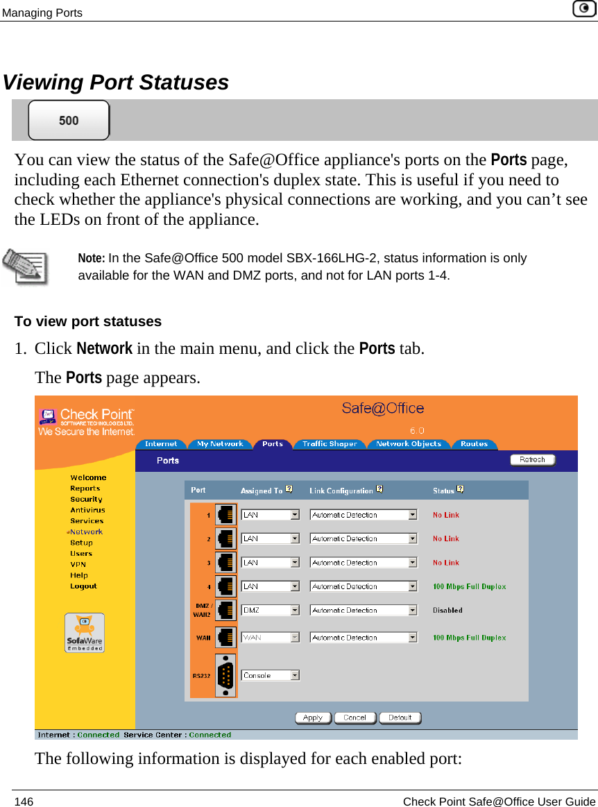 Managing Ports    146  Check Point Safe@Office User Guide    Viewing Port Statuses  You can view the status of the Safe@Office appliance&apos;s ports on the Ports page, including each Ethernet connection&apos;s duplex state. This is useful if you need to check whether the appliance&apos;s physical connections are working, and you can’t see the LEDs on front of the appliance.    Note: In the Safe@Office 500 model SBX-166LHG-2, status information is only available for the WAN and DMZ ports, and not for LAN ports 1-4. To view port statuses 1. Click Network in the main menu, and click the Ports tab. The Ports page appears.  The following information is displayed for each enabled port:  
