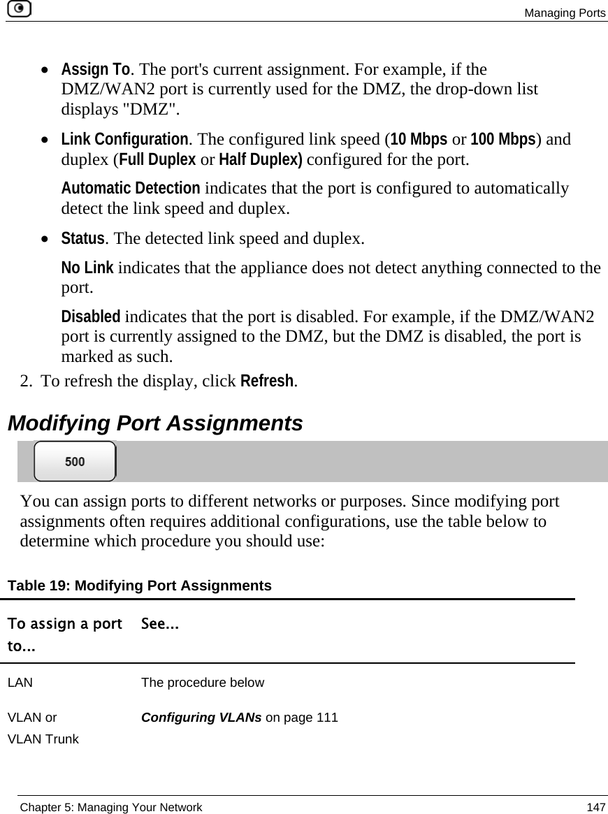  Managing Ports  Chapter 5: Managing Your Network  147  • Assign To. The port&apos;s current assignment. For example, if the DMZ/WAN2 port is currently used for the DMZ, the drop-down list displays &quot;DMZ&quot;. • Link Configuration. The configured link speed (10 Mbps or 100 Mbps) and duplex (Full Duplex or Half Duplex) configured for the port.  Automatic Detection indicates that the port is configured to automatically detect the link speed and duplex. • Status. The detected link speed and duplex.  No Link indicates that the appliance does not detect anything connected to the port. Disabled indicates that the port is disabled. For example, if the DMZ/WAN2 port is currently assigned to the DMZ, but the DMZ is disabled, the port is marked as such.  2. To refresh the display, click Refresh.  Modifying Port Assignments  You can assign ports to different networks or purposes. Since modifying port assignments often requires additional configurations, use the table below to determine which procedure you should use: Table 19: Modifying Port Assignments To assign a port to... See... LAN  The procedure below VLAN or  VLAN Trunk Configuring VLANs on page 111 