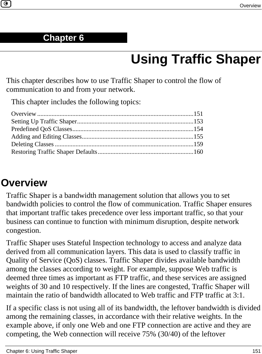  Overview  Chapter 6: Using Traffic Shaper  151  Chapter 6 This chapter describes how to use Traffic Shaper to control the flow of communication to and from your network.  This chapter includes the following topics: Overview ..................................................................................................151 Setting Up Traffic Shaper.........................................................................153 Predefined QoS Classes............................................................................154 Adding and Editing Classes......................................................................155 Deleting Classes .......................................................................................159 Restoring Traffic Shaper Defaults............................................................160   Overview Traffic Shaper is a bandwidth management solution that allows you to set bandwidth policies to control the flow of communication. Traffic Shaper ensures that important traffic takes precedence over less important traffic, so that your business can continue to function with minimum disruption, despite network congestion. Traffic Shaper uses Stateful Inspection technology to access and analyze data derived from all communication layers. This data is used to classify traffic in Quality of Service (QoS) classes. Traffic Shaper divides available bandwidth among the classes according to weight. For example, suppose Web traffic is deemed three times as important as FTP traffic, and these services are assigned weights of 30 and 10 respectively. If the lines are congested, Traffic Shaper will maintain the ratio of bandwidth allocated to Web traffic and FTP traffic at 3:1.  If a specific class is not using all of its bandwidth, the leftover bandwidth is divided among the remaining classes, in accordance with their relative weights. In the example above, if only one Web and one FTP connection are active and they are competing, the Web connection will receive 75% (30/40) of the leftover Using Traffic Shaper 
