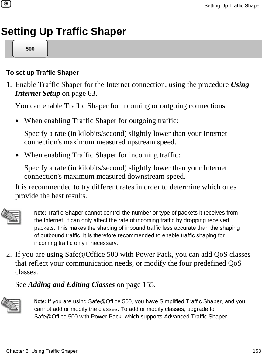  Setting Up Traffic Shaper  Chapter 6: Using Traffic Shaper  153  Setting Up Traffic Shaper  To set up Traffic Shaper 1. Enable Traffic Shaper for the Internet connection, using the procedure Using Internet Setup on page 63. You can enable Traffic Shaper for incoming or outgoing connections. • When enabling Traffic Shaper for outgoing traffic: Specify a rate (in kilobits/second) slightly lower than your Internet connection&apos;s maximum measured upstream speed.  • When enabling Traffic Shaper for incoming traffic: Specify a rate (in kilobits/second) slightly lower than your Internet connection&apos;s maximum measured downstream speed.  It is recommended to try different rates in order to determine which ones provide the best results.   Note: Traffic Shaper cannot control the number or type of packets it receives from the Internet; it can only affect the rate of incoming traffic by dropping received packets. This makes the shaping of inbound traffic less accurate than the shaping of outbound traffic. It is therefore recommended to enable traffic shaping for incoming traffic only if necessary. 2. If you are using Safe@Office 500 with Power Pack, you can add QoS classes that reflect your communication needs, or modify the four predefined QoS classes. See Adding and Editing Classes on page 155.   Note: If you are using Safe@Office 500, you have Simplified Traffic Shaper, and you cannot add or modify the classes. To add or modify classes, upgrade to Safe@Office 500 with Power Pack, which supports Advanced Traffic Shaper. 