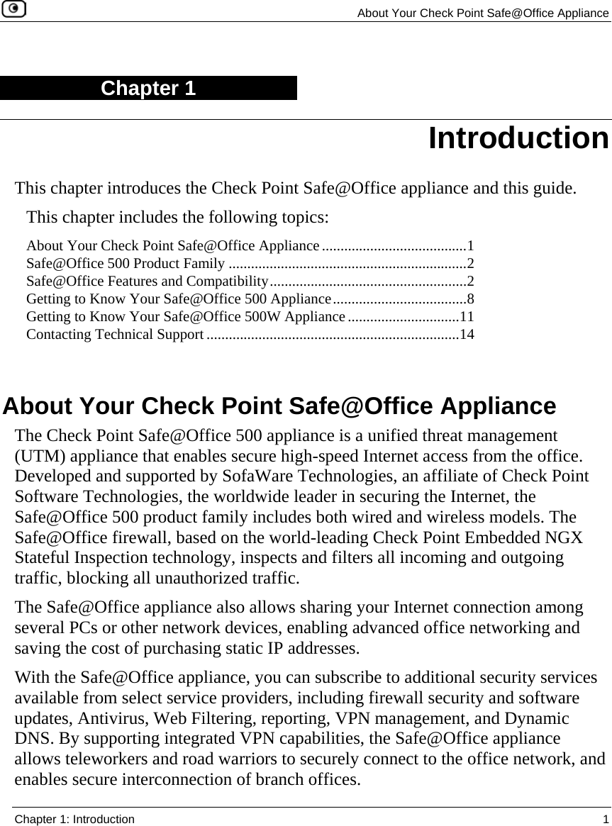  About Your Check Point Safe@Office Appliance  Chapter 1: Introduction  1  Chapter 1 This chapter introduces the Check Point Safe@Office appliance and this guide. This chapter includes the following topics: About Your Check Point Safe@Office Appliance.......................................1 Safe@Office 500 Product Family ................................................................2 Safe@Office Features and Compatibility.....................................................2 Getting to Know Your Safe@Office 500 Appliance....................................8 Getting to Know Your Safe@Office 500W Appliance..............................11 Contacting Technical Support ....................................................................14   About Your Check Point Safe@Office Appliance The Check Point Safe@Office 500 appliance is a unified threat management (UTM) appliance that enables secure high-speed Internet access from the office. Developed and supported by SofaWare Technologies, an affiliate of Check Point Software Technologies, the worldwide leader in securing the Internet, the Safe@Office 500 product family includes both wired and wireless models. The Safe@Office firewall, based on the world-leading Check Point Embedded NGX Stateful Inspection technology, inspects and filters all incoming and outgoing traffic, blocking all unauthorized traffic.  The Safe@Office appliance also allows sharing your Internet connection among several PCs or other network devices, enabling advanced office networking and saving the cost of purchasing static IP addresses. With the Safe@Office appliance, you can subscribe to additional security services available from select service providers, including firewall security and software updates, Antivirus, Web Filtering, reporting, VPN management, and Dynamic DNS. By supporting integrated VPN capabilities, the Safe@Office appliance allows teleworkers and road warriors to securely connect to the office network, and enables secure interconnection of branch offices. Introduction 