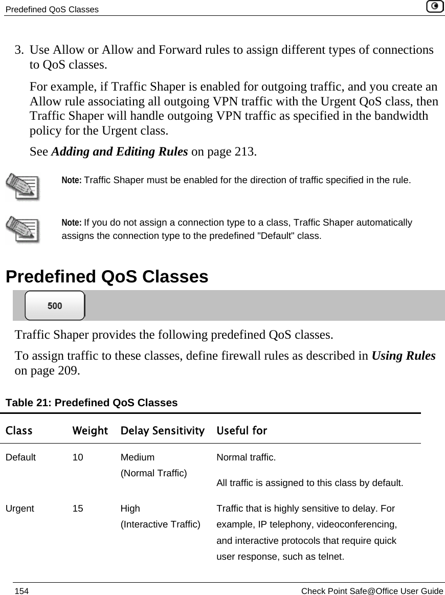 Predefined QoS Classes    154  Check Point Safe@Office User Guide  3. Use Allow or Allow and Forward rules to assign different types of connections to QoS classes.  For example, if Traffic Shaper is enabled for outgoing traffic, and you create an Allow rule associating all outgoing VPN traffic with the Urgent QoS class, then Traffic Shaper will handle outgoing VPN traffic as specified in the bandwidth policy for the Urgent class. See Adding and Editing Rules on page 213.   Note: Traffic Shaper must be enabled for the direction of traffic specified in the rule.   Note: If you do not assign a connection type to a class, Traffic Shaper automatically assigns the connection type to the predefined &quot;Default&quot; class.   Predefined QoS Classes  Traffic Shaper provides the following predefined QoS classes.  To assign traffic to these classes, define firewall rules as described in Using Rules on page 209. Table 21: Predefined QoS Classes Class  Weight Delay Sensitivity  Useful for Default 10 Medium  (Normal Traffic) Normal traffic.  All traffic is assigned to this class by default. Urgent 15 High  (Interactive Traffic) Traffic that is highly sensitive to delay. For example, IP telephony, videoconferencing, and interactive protocols that require quick user response, such as telnet. 