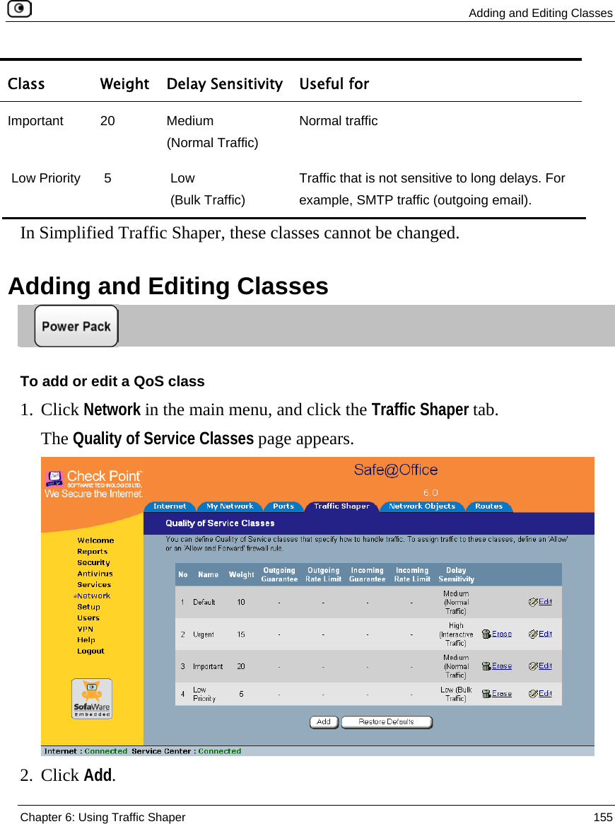  Adding and Editing Classes  Chapter 6: Using Traffic Shaper  155  Class  Weight Delay Sensitivity  Useful for Important 20  Medium  (Normal Traffic) Normal traffic  Low Priority   5   Low   (Bulk Traffic) Traffic that is not sensitive to long delays. For example, SMTP traffic (outgoing email).   In Simplified Traffic Shaper, these classes cannot be changed.  Adding and Editing Classes  To add or edit a QoS class 1. Click Network in the main menu, and click the Traffic Shaper tab. The Quality of Service Classes page appears.  2. Click Add. 