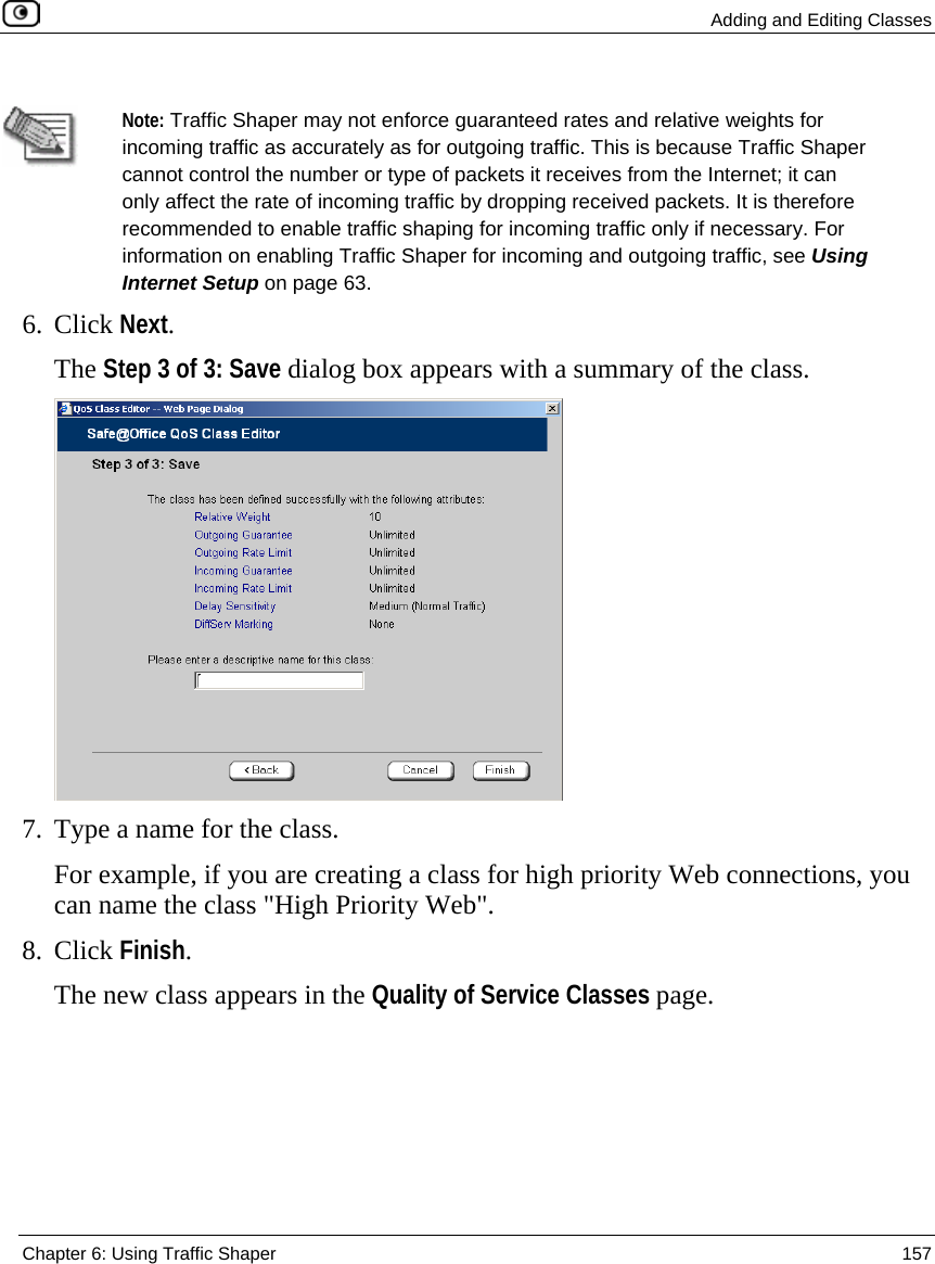  Adding and Editing Classes  Chapter 6: Using Traffic Shaper  157    Note: Traffic Shaper may not enforce guaranteed rates and relative weights for incoming traffic as accurately as for outgoing traffic. This is because Traffic Shaper cannot control the number or type of packets it receives from the Internet; it can only affect the rate of incoming traffic by dropping received packets. It is therefore recommended to enable traffic shaping for incoming traffic only if necessary. For information on enabling Traffic Shaper for incoming and outgoing traffic, see Using Internet Setup on page 63. 6. Click Next. The Step 3 of 3: Save dialog box appears with a summary of the class.  7. Type a name for the class. For example, if you are creating a class for high priority Web connections, you can name the class &quot;High Priority Web&quot;. 8. Click Finish. The new class appears in the Quality of Service Classes page.  