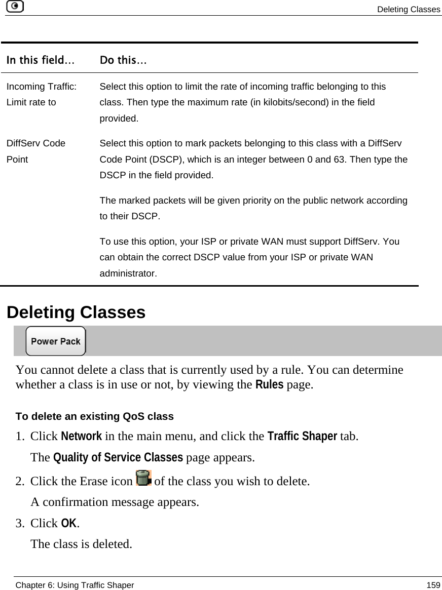  Deleting Classes  Chapter 6: Using Traffic Shaper  159  In this field…  Do this… Incoming Traffic: Limit rate to Select this option to limit the rate of incoming traffic belonging to this class. Then type the maximum rate (in kilobits/second) in the field provided. DiffServ Code Point Select this option to mark packets belonging to this class with a DiffServ Code Point (DSCP), which is an integer between 0 and 63. Then type the DSCP in the field provided. The marked packets will be given priority on the public network according to their DSCP. To use this option, your ISP or private WAN must support DiffServ. You can obtain the correct DSCP value from your ISP or private WAN administrator.   Deleting Classes  You cannot delete a class that is currently used by a rule. You can determine whether a class is in use or not, by viewing the Rules page. To delete an existing QoS class 1. Click Network in the main menu, and click the Traffic Shaper tab. The Quality of Service Classes page appears. 2. Click the Erase icon   of the class you wish to delete.  A confirmation message appears. 3. Click OK.  The class is deleted.  
