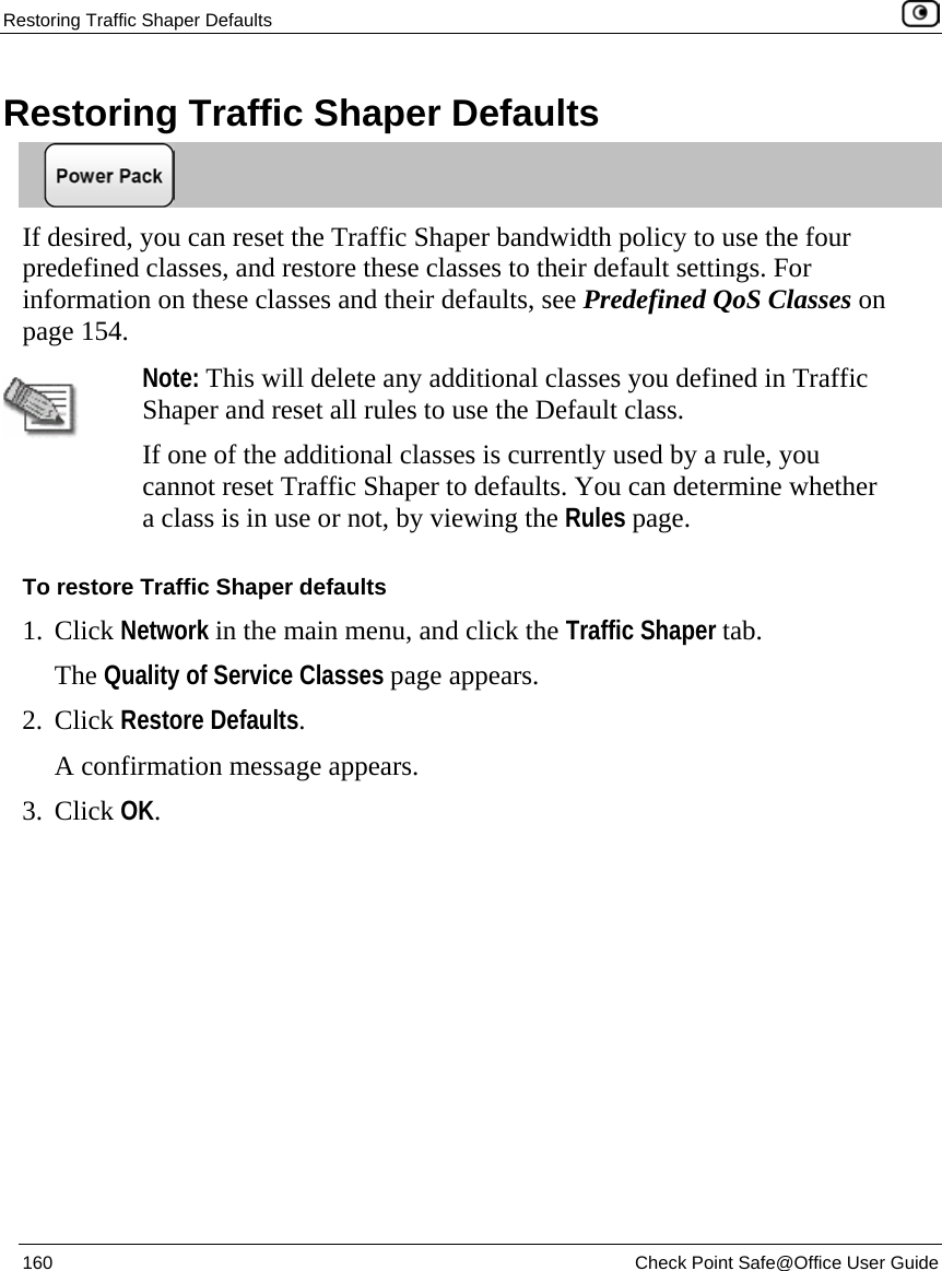 Restoring Traffic Shaper Defaults    160  Check Point Safe@Office User Guide  Restoring Traffic Shaper Defaults  If desired, you can reset the Traffic Shaper bandwidth policy to use the four predefined classes, and restore these classes to their default settings. For information on these classes and their defaults, see Predefined QoS Classes on page 154.   Note: This will delete any additional classes you defined in Traffic Shaper and reset all rules to use the Default class.  If one of the additional classes is currently used by a rule, you cannot reset Traffic Shaper to defaults. You can determine whether a class is in use or not, by viewing the Rules page. To restore Traffic Shaper defaults 1. Click Network in the main menu, and click the Traffic Shaper tab. The Quality of Service Classes page appears. 2. Click Restore Defaults. A confirmation message appears. 3. Click OK.   