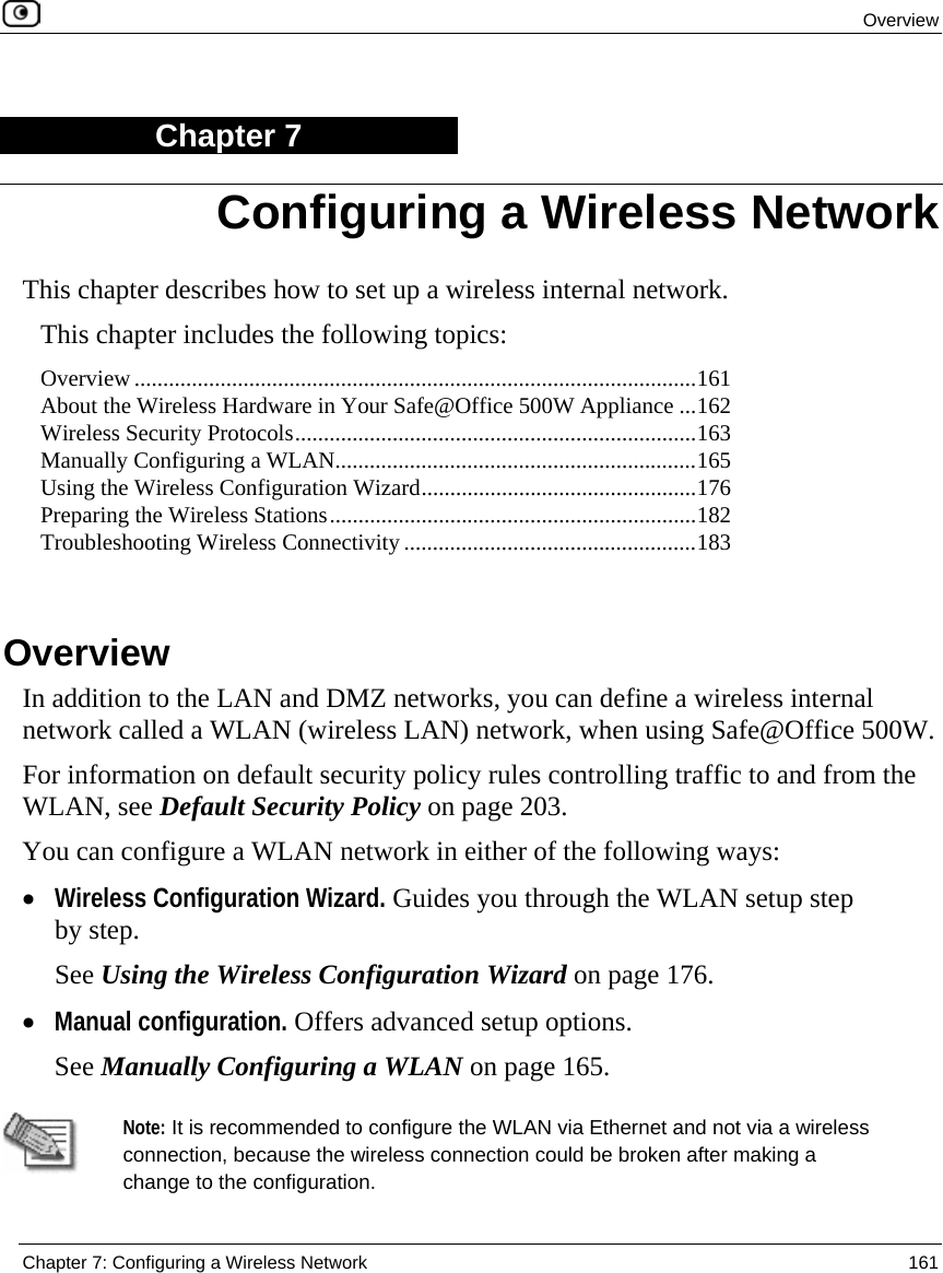  Overview  Chapter 7: Configuring a Wireless Network  161  Chapter 7 This chapter describes how to set up a wireless internal network. This chapter includes the following topics: Overview ..................................................................................................161 About the Wireless Hardware in Your Safe@Office 500W Appliance ...162 Wireless Security Protocols......................................................................163 Manually Configuring a WLAN...............................................................165 Using the Wireless Configuration Wizard................................................176 Preparing the Wireless Stations................................................................182 Troubleshooting Wireless Connectivity ...................................................183   Overview In addition to the LAN and DMZ networks, you can define a wireless internal network called a WLAN (wireless LAN) network, when using Safe@Office 500W.  For information on default security policy rules controlling traffic to and from the WLAN, see Default Security Policy on page 203. You can configure a WLAN network in either of the following ways: • Wireless Configuration Wizard. Guides you through the WLAN setup step by step.  See Using the Wireless Configuration Wizard on page 176. • Manual configuration. Offers advanced setup options.  See Manually Configuring a WLAN on page 165.   Note: It is recommended to configure the WLAN via Ethernet and not via a wireless connection, because the wireless connection could be broken after making a change to the configuration.   Configuring a Wireless Network 