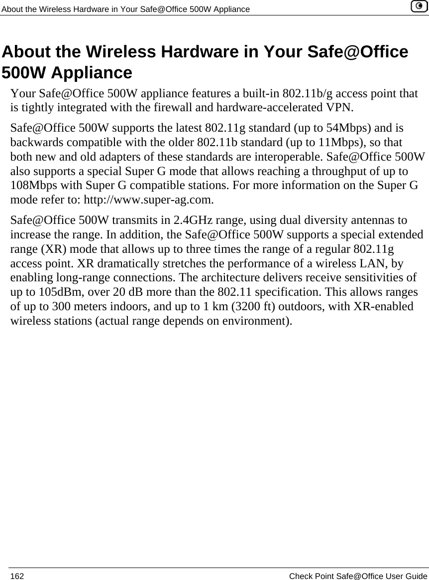 About the Wireless Hardware in Your Safe@Office 500W Appliance    162  Check Point Safe@Office User Guide  About the Wireless Hardware in Your Safe@Office 500W Appliance Your Safe@Office 500W appliance features a built-in 802.11b/g access point that is tightly integrated with the firewall and hardware-accelerated VPN. Safe@Office 500W supports the latest 802.11g standard (up to 54Mbps) and is backwards compatible with the older 802.11b standard (up to 11Mbps), so that both new and old adapters of these standards are interoperable. Safe@Office 500W also supports a special Super G mode that allows reaching a throughput of up to 108Mbps with Super G compatible stations. For more information on the Super G mode refer to: http://www.super-ag.com. Safe@Office 500W transmits in 2.4GHz range, using dual diversity antennas to increase the range. In addition, the Safe@Office 500W supports a special extended range (XR) mode that allows up to three times the range of a regular 802.11g access point. XR dramatically stretches the performance of a wireless LAN, by enabling long-range connections. The architecture delivers receive sensitivities of up to 105dBm, over 20 dB more than the 802.11 specification. This allows ranges of up to 300 meters indoors, and up to 1 km (3200 ft) outdoors, with XR-enabled wireless stations (actual range depends on environment).  