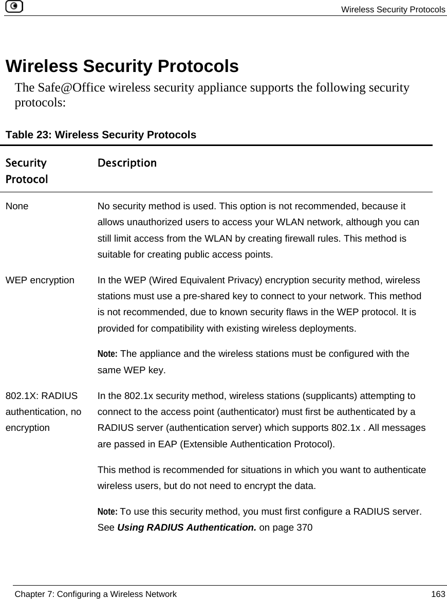  Wireless Security Protocols  Chapter 7: Configuring a Wireless Network  163  Wireless Security Protocols The Safe@Office wireless security appliance supports the following security protocols: Table 23: Wireless Security Protocols Security Protocol Description None  No security method is used. This option is not recommended, because it allows unauthorized users to access your WLAN network, although you can still limit access from the WLAN by creating firewall rules. This method is suitable for creating public access points.  WEP encryption  In the WEP (Wired Equivalent Privacy) encryption security method, wireless stations must use a pre-shared key to connect to your network. This method is not recommended, due to known security flaws in the WEP protocol. It is provided for compatibility with existing wireless deployments. Note: The appliance and the wireless stations must be configured with the same WEP key. 802.1X: RADIUS authentication, no encryption In the 802.1x security method, wireless stations (supplicants) attempting to connect to the access point (authenticator) must first be authenticated by a RADIUS server (authentication server) which supports 802.1x . All messages are passed in EAP (Extensible Authentication Protocol).   This method is recommended for situations in which you want to authenticate wireless users, but do not need to encrypt the data. Note: To use this security method, you must first configure a RADIUS server. See Using RADIUS Authentication. on page 370 
