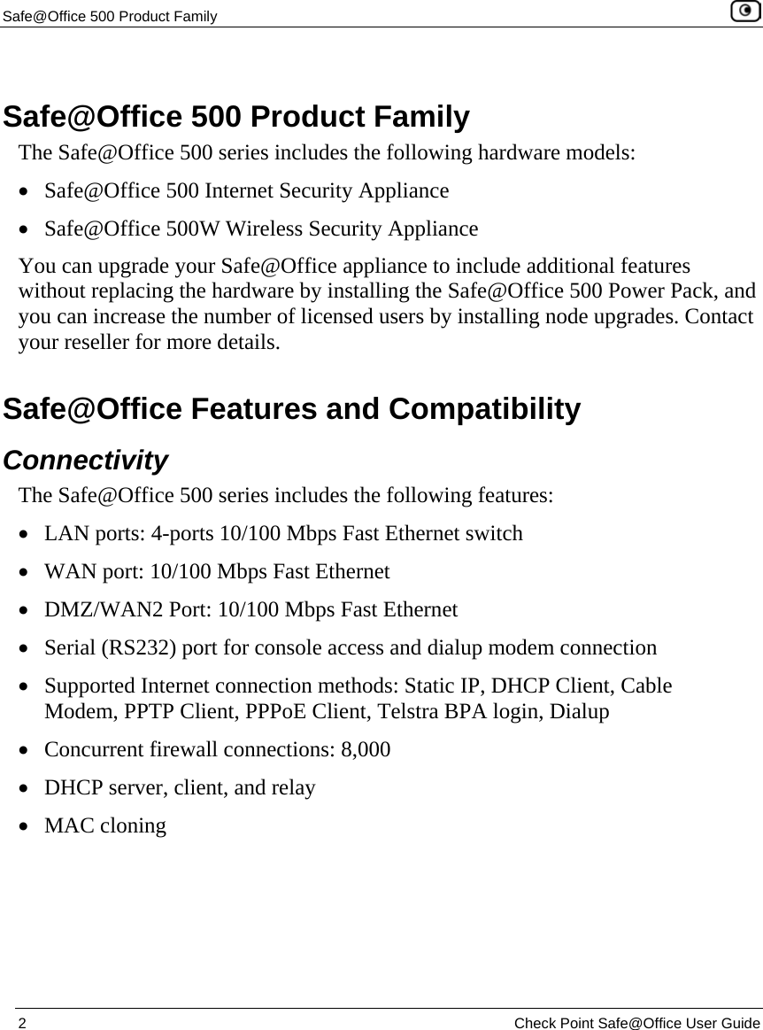 Safe@Office 500 Product Family    2  Check Point Safe@Office User Guide   Safe@Office 500 Product Family The Safe@Office 500 series includes the following hardware models:  • Safe@Office 500 Internet Security Appliance • Safe@Office 500W Wireless Security Appliance You can upgrade your Safe@Office appliance to include additional features without replacing the hardware by installing the Safe@Office 500 Power Pack, and you can increase the number of licensed users by installing node upgrades. Contact your reseller for more details.  Safe@Office Features and Compatibility Connectivity The Safe@Office 500 series includes the following features: • LAN ports: 4-ports 10/100 Mbps Fast Ethernet switch • WAN port: 10/100 Mbps Fast Ethernet • DMZ/WAN2 Port: 10/100 Mbps Fast Ethernet • Serial (RS232) port for console access and dialup modem connection • Supported Internet connection methods: Static IP, DHCP Client, Cable Modem, PPTP Client, PPPoE Client, Telstra BPA login, Dialup  • Concurrent firewall connections: 8,000 • DHCP server, client, and relay • MAC cloning  
