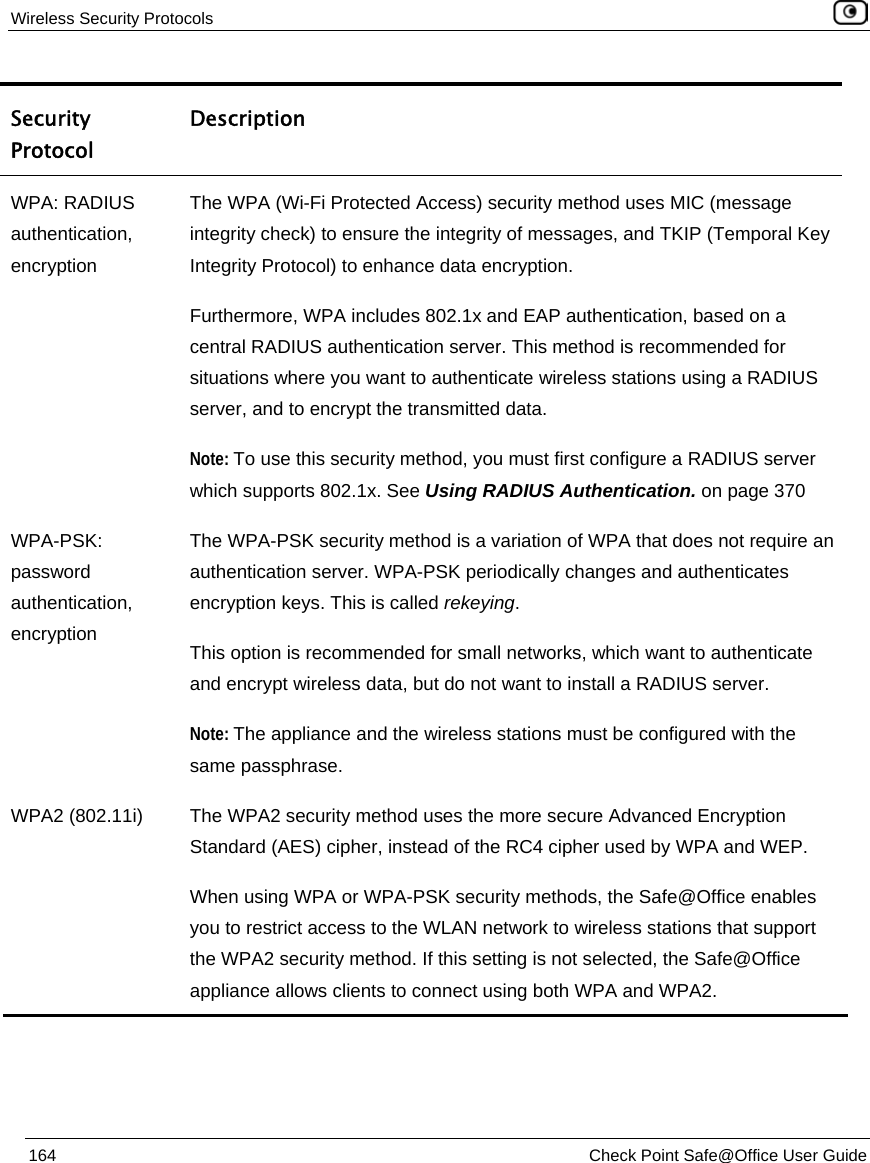 Wireless Security Protocols    164  Check Point Safe@Office User Guide  Security Protocol Description WPA: RADIUS authentication, encryption The WPA (Wi-Fi Protected Access) security method uses MIC (message integrity check) to ensure the integrity of messages, and TKIP (Temporal Key Integrity Protocol) to enhance data encryption. Furthermore, WPA includes 802.1x and EAP authentication, based on a central RADIUS authentication server. This method is recommended for situations where you want to authenticate wireless stations using a RADIUS server, and to encrypt the transmitted data. Note: To use this security method, you must first configure a RADIUS server which supports 802.1x. See Using RADIUS Authentication. on page 370 WPA-PSK: password authentication, encryption The WPA-PSK security method is a variation of WPA that does not require an authentication server. WPA-PSK periodically changes and authenticates encryption keys. This is called rekeying. This option is recommended for small networks, which want to authenticate and encrypt wireless data, but do not want to install a RADIUS server.  Note: The appliance and the wireless stations must be configured with the same passphrase. WPA2 (802.11i)  The WPA2 security method uses the more secure Advanced Encryption Standard (AES) cipher, instead of the RC4 cipher used by WPA and WEP. When using WPA or WPA-PSK security methods, the Safe@Office enables you to restrict access to the WLAN network to wireless stations that support the WPA2 security method. If this setting is not selected, the Safe@Office appliance allows clients to connect using both WPA and WPA2. 
