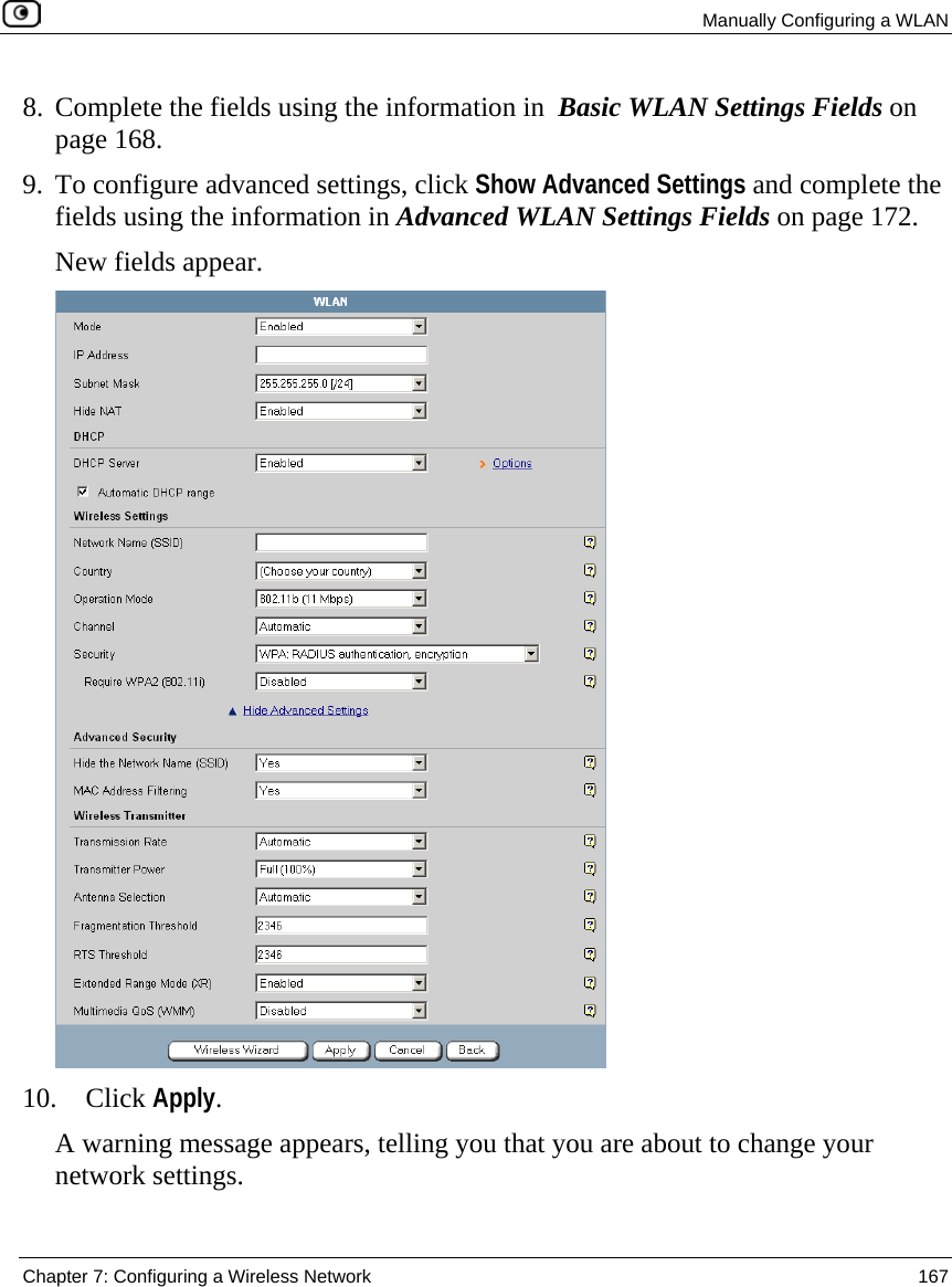  Manually Configuring a WLAN  Chapter 7: Configuring a Wireless Network  167  8. Complete the fields using the information in  Basic WLAN Settings Fields on page 168. 9. To configure advanced settings, click Show Advanced Settings and complete the fields using the information in Advanced WLAN Settings Fields on page 172. New fields appear.   10. Click Apply. A warning message appears, telling you that you are about to change your network settings. 