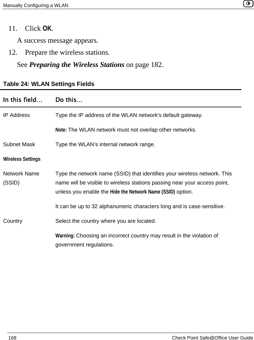 Manually Configuring a WLAN    168  Check Point Safe@Office User Guide  11. Click OK.  A success message appears. 12. Prepare the wireless stations. See Preparing the Wireless Stations on page 182.  Table 24: WLAN Settings Fields In this field…  Do this… IP Address  Type the IP address of the WLAN network&apos;s default gateway. Note: The WLAN network must not overlap other networks. Subnet Mask  Type the WLAN’s internal network range. Wireless Settings  Network Name (SSID) Type the network name (SSID) that identifies your wireless network. This name will be visible to wireless stations passing near your access point, unless you enable the Hide the Network Name (SSID) option. It can be up to 32 alphanumeric characters long and is case-sensitive.  Country  Select the country where you are located.  Warning: Choosing an incorrect country may result in the violation of government regulations. 