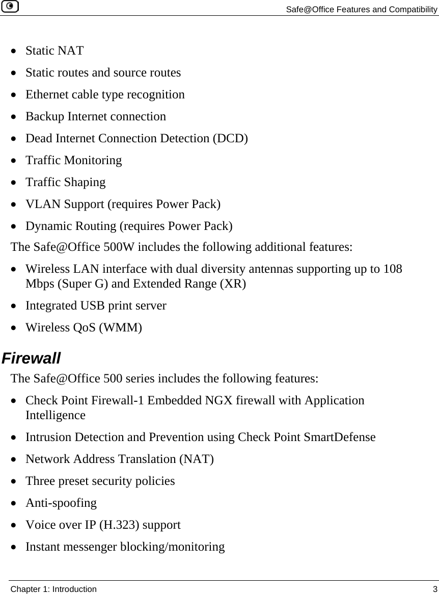   Safe@Office Features and Compatibility  Chapter 1: Introduction  3  • Static NAT • Static routes and source routes • Ethernet cable type recognition • Backup Internet connection • Dead Internet Connection Detection (DCD) • Traffic Monitoring • Traffic Shaping • VLAN Support (requires Power Pack) • Dynamic Routing (requires Power Pack) The Safe@Office 500W includes the following additional features: • Wireless LAN interface with dual diversity antennas supporting up to 108 Mbps (Super G) and Extended Range (XR) • Integrated USB print server • Wireless QoS (WMM)  Firewall The Safe@Office 500 series includes the following features: • Check Point Firewall-1 Embedded NGX firewall with Application Intelligence • Intrusion Detection and Prevention using Check Point SmartDefense • Network Address Translation (NAT) • Three preset security policies • Anti-spoofing • Voice over IP (H.323) support • Instant messenger blocking/monitoring  