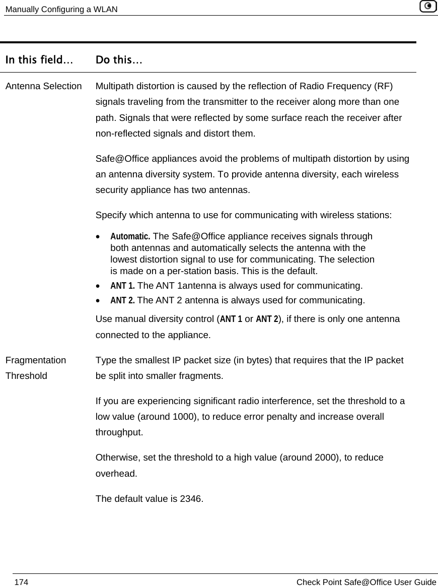 Manually Configuring a WLAN    174  Check Point Safe@Office User Guide  In this field…  Do this… Antenna Selection  Multipath distortion is caused by the reflection of Radio Frequency (RF) signals traveling from the transmitter to the receiver along more than one path. Signals that were reflected by some surface reach the receiver after non-reflected signals and distort them. Safe@Office appliances avoid the problems of multipath distortion by using an antenna diversity system. To provide antenna diversity, each wireless security appliance has two antennas. Specify which antenna to use for communicating with wireless stations: • Automatic. The Safe@Office appliance receives signals through both antennas and automatically selects the antenna with the lowest distortion signal to use for communicating. The selection is made on a per-station basis. This is the default. • ANT 1. The ANT 1antenna is always used for communicating.  • ANT 2. The ANT 2 antenna is always used for communicating. Use manual diversity control (ANT 1 or ANT 2), if there is only one antenna connected to the appliance.  Fragmentation Threshold Type the smallest IP packet size (in bytes) that requires that the IP packet be split into smaller fragments. If you are experiencing significant radio interference, set the threshold to a low value (around 1000), to reduce error penalty and increase overall throughput. Otherwise, set the threshold to a high value (around 2000), to reduce overhead. The default value is 2346. 