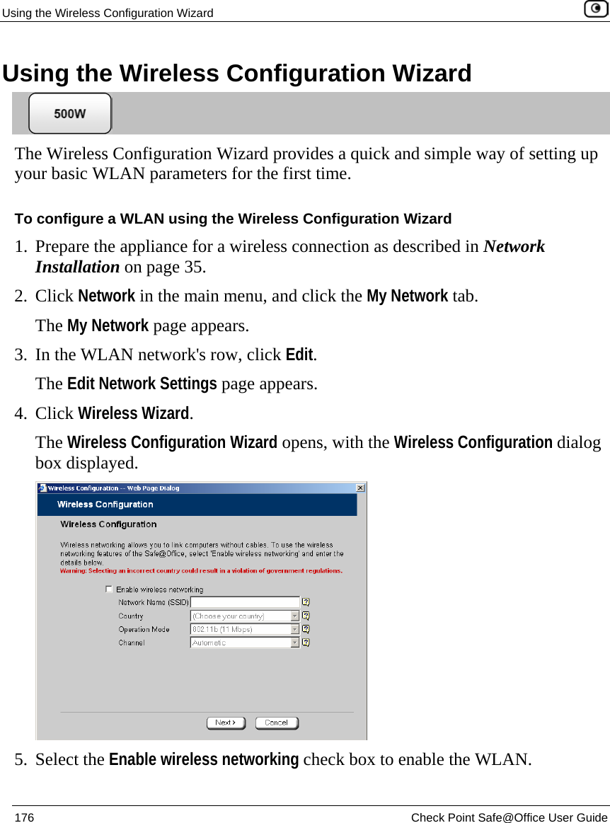 Using the Wireless Configuration Wizard    176  Check Point Safe@Office User Guide  Using the Wireless Configuration Wizard  The Wireless Configuration Wizard provides a quick and simple way of setting up your basic WLAN parameters for the first time. To configure a WLAN using the Wireless Configuration Wizard 1. Prepare the appliance for a wireless connection as described in Network Installation on page 35. 2. Click Network in the main menu, and click the My Network tab. The My Network page appears.  3. In the WLAN network&apos;s row, click Edit. The Edit Network Settings page appears. 4. Click Wireless Wizard. The Wireless Configuration Wizard opens, with the Wireless Configuration dialog box displayed.  5. Select the Enable wireless networking check box to enable the WLAN. 