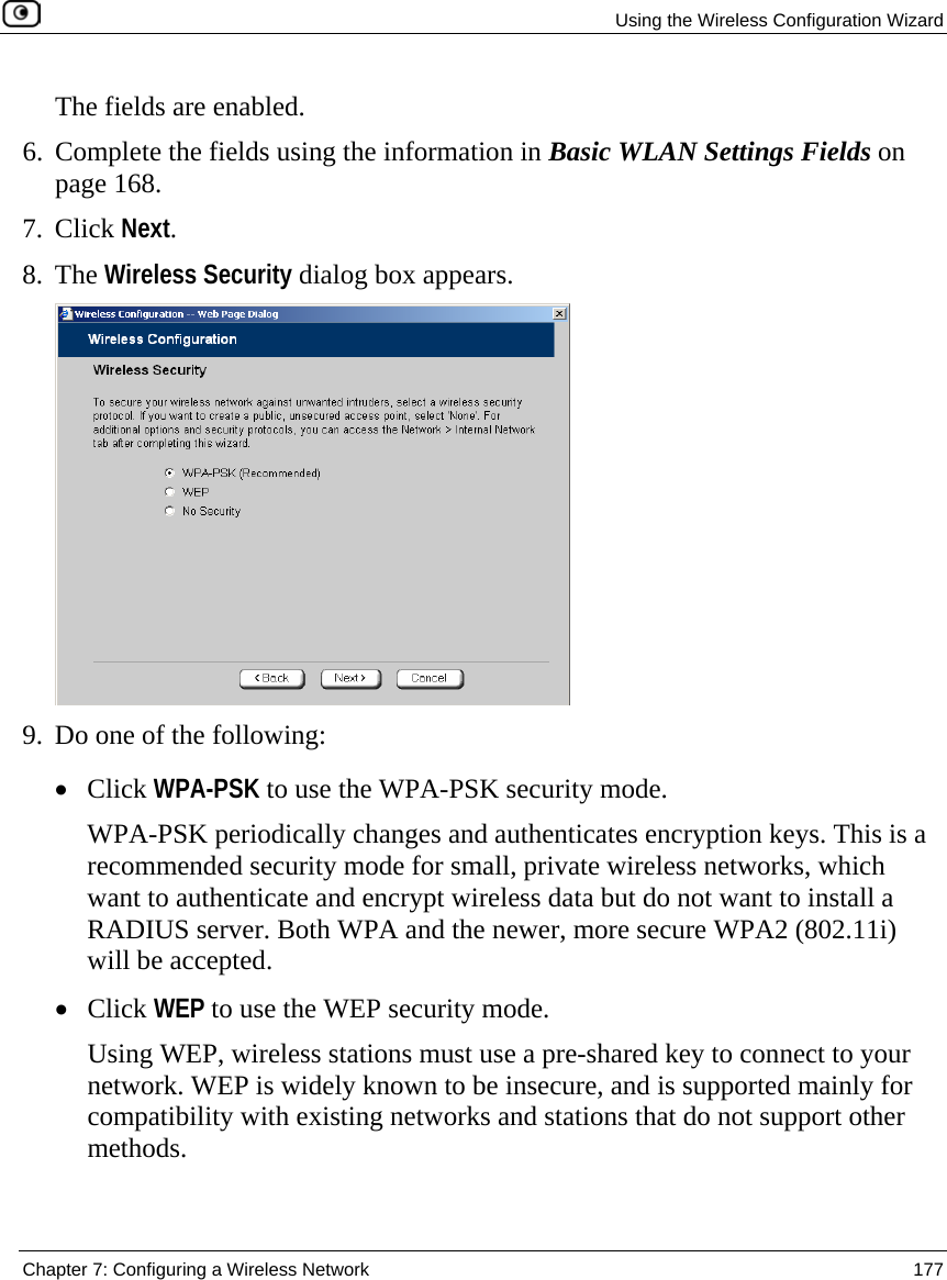   Using the Wireless Configuration Wizard  Chapter 7: Configuring a Wireless Network  177  The fields are enabled. 6. Complete the fields using the information in Basic WLAN Settings Fields on page 168. 7. Click Next. 8. The Wireless Security dialog box appears.  9. Do one of the following: • Click WPA-PSK to use the WPA-PSK security mode.  WPA-PSK periodically changes and authenticates encryption keys. This is a recommended security mode for small, private wireless networks, which want to authenticate and encrypt wireless data but do not want to install a RADIUS server. Both WPA and the newer, more secure WPA2 (802.11i) will be accepted. • Click WEP to use the WEP security mode. Using WEP, wireless stations must use a pre-shared key to connect to your network. WEP is widely known to be insecure, and is supported mainly for compatibility with existing networks and stations that do not support other methods. 