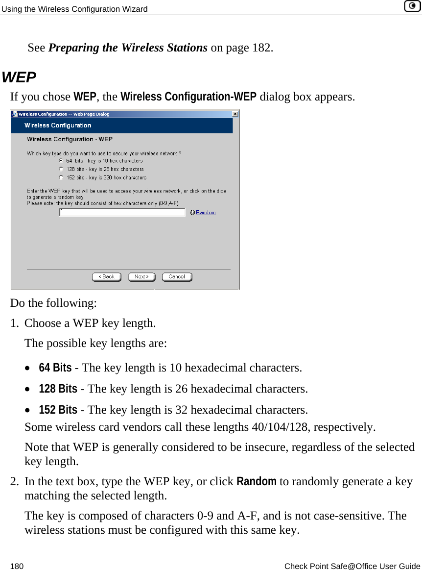 Using the Wireless Configuration Wizard    180  Check Point Safe@Office User Guide   See Preparing the Wireless Stations on page 182.  WEP If you chose WEP, the Wireless Configuration-WEP dialog box appears.  Do the following:  1. Choose a WEP key length. The possible key lengths are: • 64 Bits - The key length is 10 hexadecimal characters. • 128 Bits - The key length is 26 hexadecimal characters. • 152 Bits - The key length is 32 hexadecimal characters. Some wireless card vendors call these lengths 40/104/128, respectively. Note that WEP is generally considered to be insecure, regardless of the selected key length. 2. In the text box, type the WEP key, or click Random to randomly generate a key matching the selected length.  The key is composed of characters 0-9 and A-F, and is not case-sensitive. The wireless stations must be configured with this same key. 