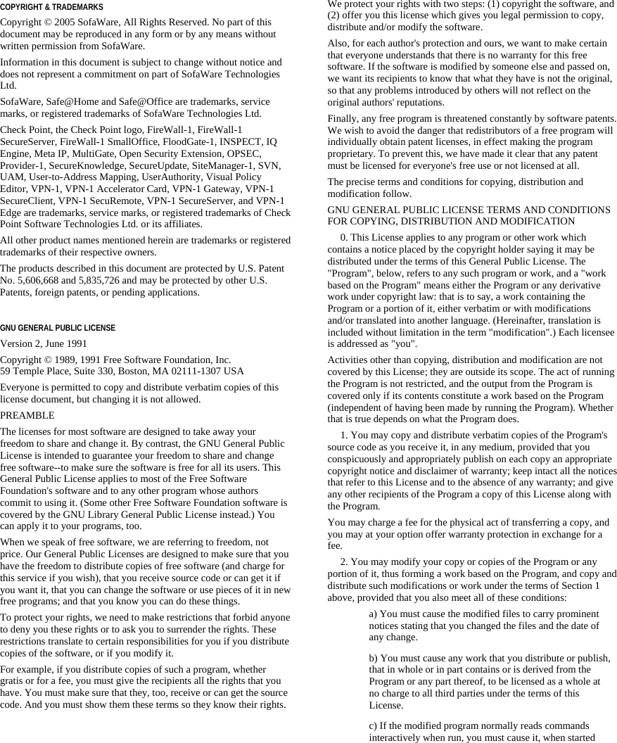   COPYRIGHT &amp; TRADEMARKS Copyright © 2005 SofaWare, All Rights Reserved. No part of this document may be reproduced in any form or by any means without written permission from SofaWare. Information in this document is subject to change without notice and does not represent a commitment on part of SofaWare Technologies Ltd. SofaWare, Safe@Home and Safe@Office are trademarks, service marks, or registered trademarks of SofaWare Technologies Ltd. Check Point, the Check Point logo, FireWall-1, FireWall-1 SecureServer, FireWall-1 SmallOffice, FloodGate-1, INSPECT, IQ Engine, Meta IP, MultiGate, Open Security Extension, OPSEC, Provider-1, SecureKnowledge, SecureUpdate, SiteManager-1, SVN, UAM, User-to-Address Mapping, UserAuthority, Visual Policy Editor, VPN-1, VPN-1 Accelerator Card, VPN-1 Gateway, VPN-1 SecureClient, VPN-1 SecuRemote, VPN-1 SecureServer, and VPN-1 Edge are trademarks, service marks, or registered trademarks of Check Point Software Technologies Ltd. or its affiliates. All other product names mentioned herein are trademarks or registered trademarks of their respective owners. The products described in this document are protected by U.S. Patent No. 5,606,668 and 5,835,726 and may be protected by other U.S. Patents, foreign patents, or pending applications.  GNU GENERAL PUBLIC LICENSE Version 2, June 1991 Copyright © 1989, 1991 Free Software Foundation, Inc.  59 Temple Place, Suite 330, Boston, MA 02111-1307 USA Everyone is permitted to copy and distribute verbatim copies of this license document, but changing it is not allowed. PREAMBLE The licenses for most software are designed to take away your freedom to share and change it. By contrast, the GNU General Public License is intended to guarantee your freedom to share and change free software--to make sure the software is free for all its users. This General Public License applies to most of the Free Software Foundation&apos;s software and to any other program whose authors commit to using it. (Some other Free Software Foundation software is covered by the GNU Library General Public License instead.) You can apply it to your programs, too. When we speak of free software, we are referring to freedom, not price. Our General Public Licenses are designed to make sure that you have the freedom to distribute copies of free software (and charge for this service if you wish), that you receive source code or can get it if you want it, that you can change the software or use pieces of it in new free programs; and that you know you can do these things. To protect your rights, we need to make restrictions that forbid anyone to deny you these rights or to ask you to surrender the rights. These restrictions translate to certain responsibilities for you if you distribute copies of the software, or if you modify it. For example, if you distribute copies of such a program, whether gratis or for a fee, you must give the recipients all the rights that you have. You must make sure that they, too, receive or can get the source code. And you must show them these terms so they know their rights. We protect your rights with two steps: (1) copyright the software, and (2) offer you this license which gives you legal permission to copy, distribute and/or modify the software. Also, for each author&apos;s protection and ours, we want to make certain that everyone understands that there is no warranty for this free software. If the software is modified by someone else and passed on, we want its recipients to know that what they have is not the original, so that any problems introduced by others will not reflect on the original authors&apos; reputations. Finally, any free program is threatened constantly by software patents. We wish to avoid the danger that redistributors of a free program will individually obtain patent licenses, in effect making the program proprietary. To prevent this, we have made it clear that any patent must be licensed for everyone&apos;s free use or not licensed at all. The precise terms and conditions for copying, distribution and modification follow. GNU GENERAL PUBLIC LICENSE TERMS AND CONDITIONS FOR COPYING, DISTRIBUTION AND MODIFICATION      0. This License applies to any program or other work which contains a notice placed by the copyright holder saying it may be distributed under the terms of this General Public License. The &quot;Program&quot;, below, refers to any such program or work, and a &quot;work based on the Program&quot; means either the Program or any derivative work under copyright law: that is to say, a work containing the Program or a portion of it, either verbatim or with modifications and/or translated into another language. (Hereinafter, translation is included without limitation in the term &quot;modification&quot;.) Each licensee is addressed as &quot;you&quot;. Activities other than copying, distribution and modification are not covered by this License; they are outside its scope. The act of running the Program is not restricted, and the output from the Program is covered only if its contents constitute a work based on the Program (independent of having been made by running the Program). Whether that is true depends on what the Program does.      1. You may copy and distribute verbatim copies of the Program&apos;s source code as you receive it, in any medium, provided that you conspicuously and appropriately publish on each copy an appropriate copyright notice and disclaimer of warranty; keep intact all the notices that refer to this License and to the absence of any warranty; and give any other recipients of the Program a copy of this License along with the Program. You may charge a fee for the physical act of transferring a copy, and you may at your option offer warranty protection in exchange for a fee.      2. You may modify your copy or copies of the Program or any portion of it, thus forming a work based on the Program, and copy and distribute such modifications or work under the terms of Section 1 above, provided that you also meet all of these conditions:  a) You must cause the modified files to carry prominent notices stating that you changed the files and the date of any change. b) You must cause any work that you distribute or publish, that in whole or in part contains or is derived from the Program or any part thereof, to be licensed as a whole at no charge to all third parties under the terms of this License. c) If the modified program normally reads commands interactively when run, you must cause it, when started 