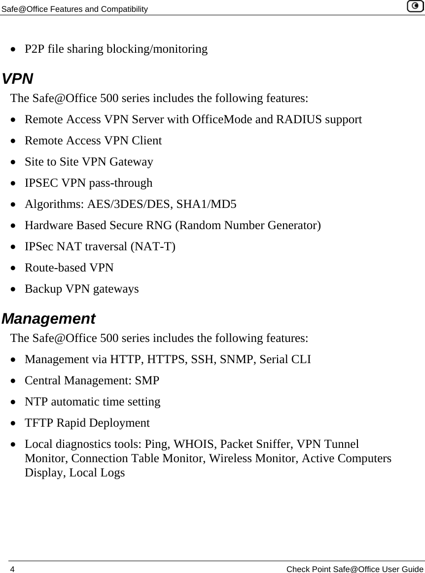Safe@Office Features and Compatibility    4  Check Point Safe@Office User Guide  • P2P file sharing blocking/monitoring  VPN The Safe@Office 500 series includes the following features: • Remote Access VPN Server with OfficeMode and RADIUS support • Remote Access VPN Client • Site to Site VPN Gateway • IPSEC VPN pass-through • Algorithms: AES/3DES/DES, SHA1/MD5 • Hardware Based Secure RNG (Random Number Generator) • IPSec NAT traversal (NAT-T) • Route-based VPN  • Backup VPN gateways   Management The Safe@Office 500 series includes the following features: • Management via HTTP, HTTPS, SSH, SNMP, Serial CLI • Central Management: SMP • NTP automatic time setting • TFTP Rapid Deployment  • Local diagnostics tools: Ping, WHOIS, Packet Sniffer, VPN Tunnel Monitor, Connection Table Monitor, Wireless Monitor, Active Computers Display, Local Logs 
