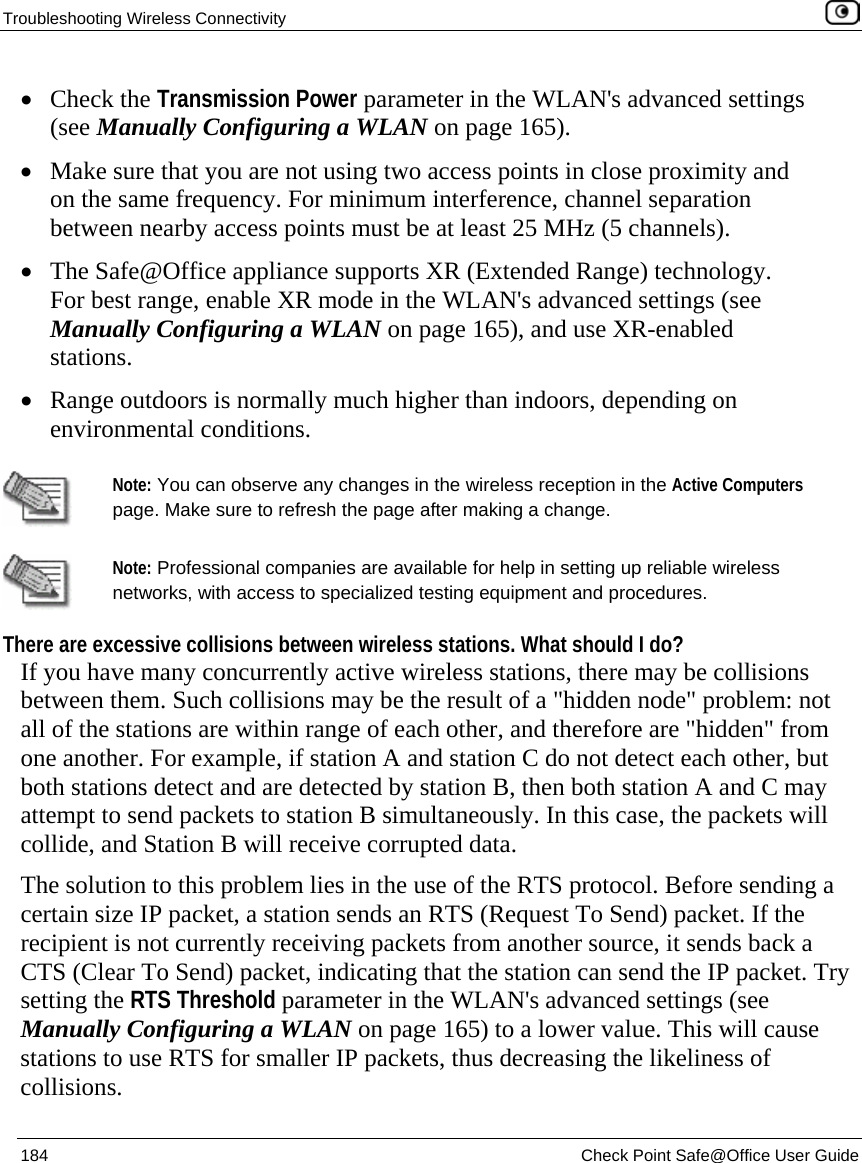 Troubleshooting Wireless Connectivity    184  Check Point Safe@Office User Guide  • Check the Transmission Power parameter in the WLAN&apos;s advanced settings (see Manually Configuring a WLAN on page 165). • Make sure that you are not using two access points in close proximity and on the same frequency. For minimum interference, channel separation between nearby access points must be at least 25 MHz (5 channels).  • The Safe@Office appliance supports XR (Extended Range) technology. For best range, enable XR mode in the WLAN&apos;s advanced settings (see Manually Configuring a WLAN on page 165), and use XR-enabled stations.   • Range outdoors is normally much higher than indoors, depending on environmental conditions.   Note: You can observe any changes in the wireless reception in the Active Computers page. Make sure to refresh the page after making a change.   Note: Professional companies are available for help in setting up reliable wireless networks, with access to specialized testing equipment and procedures. There are excessive collisions between wireless stations. What should I do? If you have many concurrently active wireless stations, there may be collisions between them. Such collisions may be the result of a &quot;hidden node&quot; problem: not all of the stations are within range of each other, and therefore are &quot;hidden&quot; from one another. For example, if station A and station C do not detect each other, but both stations detect and are detected by station B, then both station A and C may attempt to send packets to station B simultaneously. In this case, the packets will collide, and Station B will receive corrupted data. The solution to this problem lies in the use of the RTS protocol. Before sending a certain size IP packet, a station sends an RTS (Request To Send) packet. If the recipient is not currently receiving packets from another source, it sends back a CTS (Clear To Send) packet, indicating that the station can send the IP packet. Try setting the RTS Threshold parameter in the WLAN&apos;s advanced settings (see Manually Configuring a WLAN on page 165) to a lower value. This will cause stations to use RTS for smaller IP packets, thus decreasing the likeliness of collisions. 