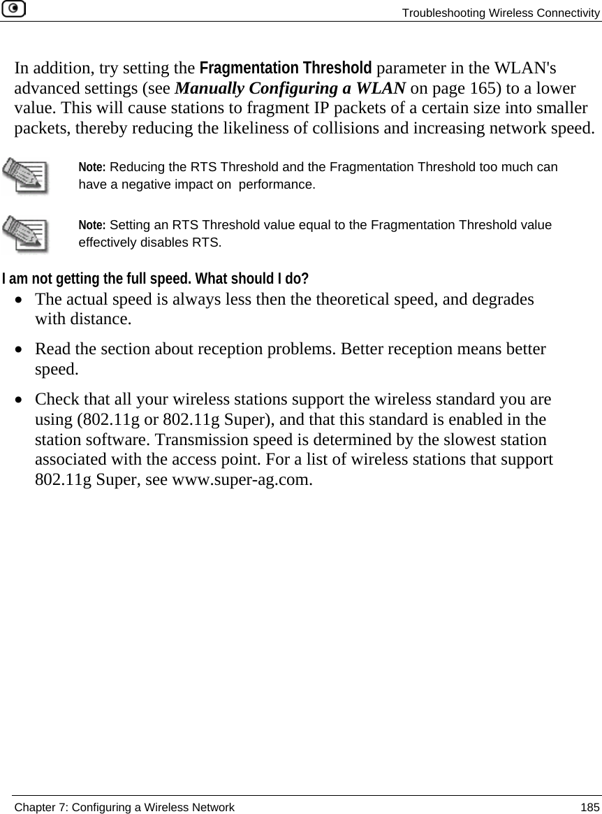 Troubleshooting Wireless Connectivity  Chapter 7: Configuring a Wireless Network  185  In addition, try setting the Fragmentation Threshold parameter in the WLAN&apos;s advanced settings (see Manually Configuring a WLAN on page 165) to a lower value. This will cause stations to fragment IP packets of a certain size into smaller packets, thereby reducing the likeliness of collisions and increasing network speed.   Note: Reducing the RTS Threshold and the Fragmentation Threshold too much can have a negative impact on  performance.   Note: Setting an RTS Threshold value equal to the Fragmentation Threshold value effectively disables RTS. I am not getting the full speed. What should I do? • The actual speed is always less then the theoretical speed, and degrades with distance. • Read the section about reception problems. Better reception means better speed. • Check that all your wireless stations support the wireless standard you are using (802.11g or 802.11g Super), and that this standard is enabled in the station software. Transmission speed is determined by the slowest station associated with the access point. For a list of wireless stations that support 802.11g Super, see www.super-ag.com.  