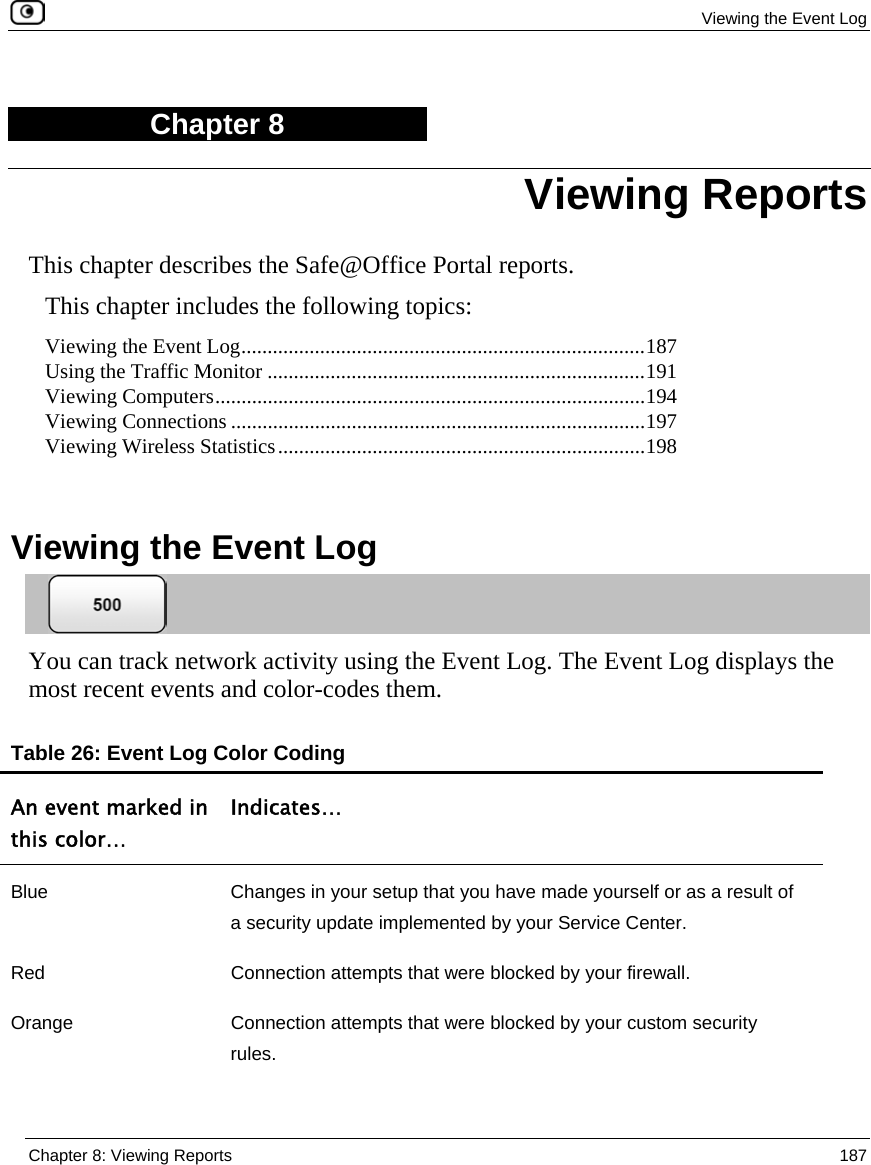  Viewing the Event Log  Chapter 8: Viewing Reports  187  Chapter 8 This chapter describes the Safe@Office Portal reports. This chapter includes the following topics: Viewing the Event Log.............................................................................187 Using the Traffic Monitor ........................................................................191 Viewing Computers..................................................................................194 Viewing Connections ...............................................................................197 Viewing Wireless Statistics......................................................................198   Viewing the Event Log  You can track network activity using the Event Log. The Event Log displays the most recent events and color-codes them. Table 26: Event Log Color Coding An event marked in this color… Indicates… Blue  Changes in your setup that you have made yourself or as a result of a security update implemented by your Service Center. Red  Connection attempts that were blocked by your firewall.  Orange  Connection attempts that were blocked by your custom security rules. Viewing Reports 