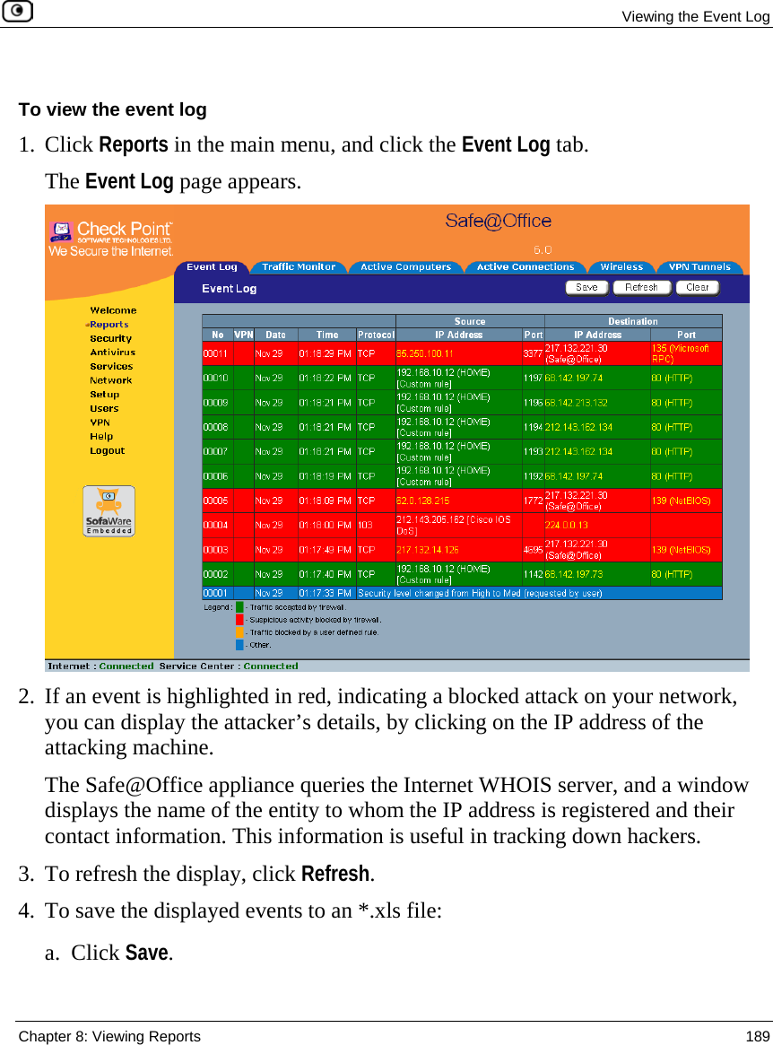  Viewing the Event Log  Chapter 8: Viewing Reports  189   To view the event log 1. Click Reports in the main menu, and click the Event Log tab.  The Event Log page appears.  2. If an event is highlighted in red, indicating a blocked attack on your network, you can display the attacker’s details, by clicking on the IP address of the attacking machine.   The Safe@Office appliance queries the Internet WHOIS server, and a window displays the name of the entity to whom the IP address is registered and their contact information. This information is useful in tracking down hackers.  3. To refresh the display, click Refresh. 4. To save the displayed events to an *.xls file: a. Click Save. 