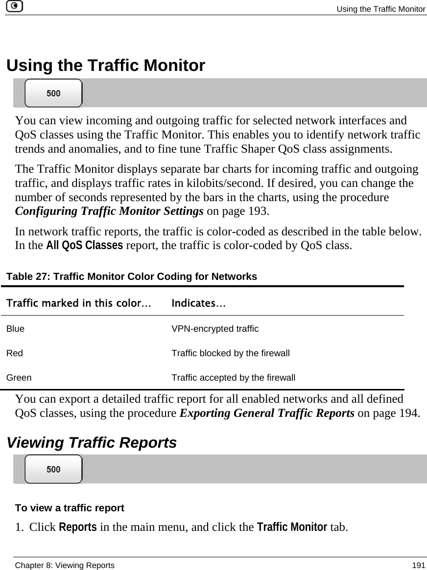  Using the Traffic Monitor  Chapter 8: Viewing Reports  191    Using the Traffic Monitor  You can view incoming and outgoing traffic for selected network interfaces and QoS classes using the Traffic Monitor. This enables you to identify network traffic trends and anomalies, and to fine tune Traffic Shaper QoS class assignments.  The Traffic Monitor displays separate bar charts for incoming traffic and outgoing traffic, and displays traffic rates in kilobits/second. If desired, you can change the number of seconds represented by the bars in the charts, using the procedure Configuring Traffic Monitor Settings on page 193. In network traffic reports, the traffic is color-coded as described in the table below. In the All QoS Classes report, the traffic is color-coded by QoS class. Table 27: Traffic Monitor Color Coding for Networks Traffic marked in this color…  Indicates… Blue VPN-encrypted traffic Red  Traffic blocked by the firewall Green  Traffic accepted by the firewall  You can export a detailed traffic report for all enabled networks and all defined QoS classes, using the procedure Exporting General Traffic Reports on page 194.   Viewing Traffic Reports  To view a traffic report 1. Click Reports in the main menu, and click the Traffic Monitor tab.  