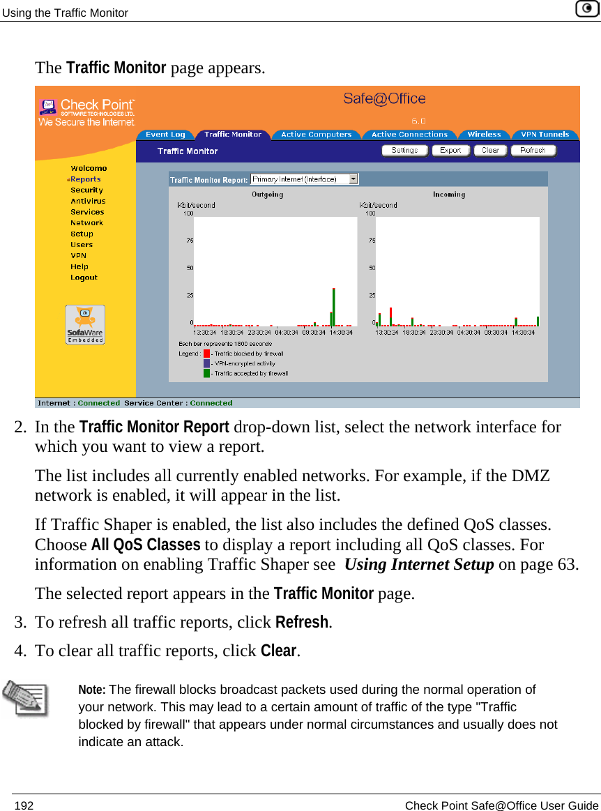 Using the Traffic Monitor    192  Check Point Safe@Office User Guide  The Traffic Monitor page appears.  2. In the Traffic Monitor Report drop-down list, select the network interface for which you want to view a report. The list includes all currently enabled networks. For example, if the DMZ network is enabled, it will appear in the list. If Traffic Shaper is enabled, the list also includes the defined QoS classes. Choose All QoS Classes to display a report including all QoS classes. For information on enabling Traffic Shaper see  Using Internet Setup on page 63.  The selected report appears in the Traffic Monitor page.  3. To refresh all traffic reports, click Refresh. 4. To clear all traffic reports, click Clear.   Note: The firewall blocks broadcast packets used during the normal operation of your network. This may lead to a certain amount of traffic of the type &quot;Traffic blocked by firewall&quot; that appears under normal circumstances and usually does not indicate an attack.   