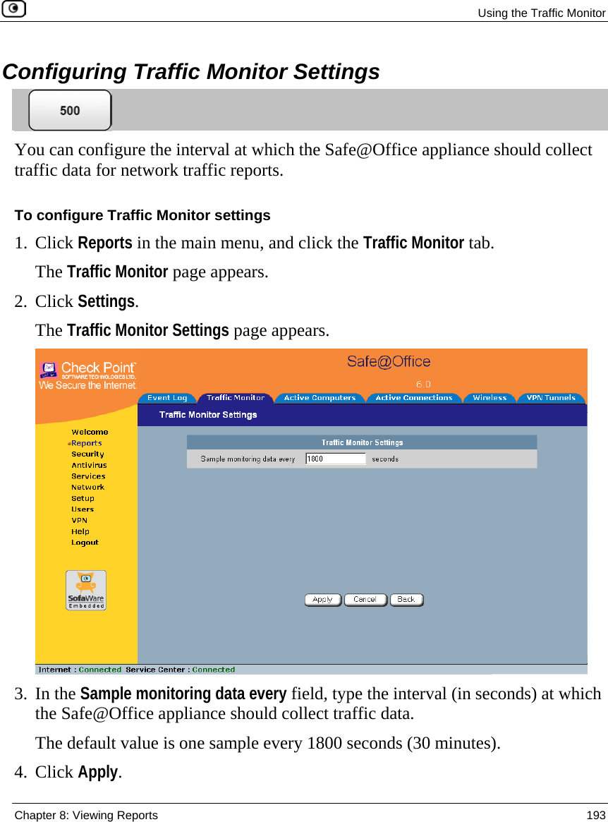  Using the Traffic Monitor  Chapter 8: Viewing Reports  193  Configuring Traffic Monitor Settings  You can configure the interval at which the Safe@Office appliance should collect traffic data for network traffic reports. To configure Traffic Monitor settings 1. Click Reports in the main menu, and click the Traffic Monitor tab.  The Traffic Monitor page appears. 2. Click Settings. The Traffic Monitor Settings page appears.  3. In the Sample monitoring data every field, type the interval (in seconds) at which the Safe@Office appliance should collect traffic data. The default value is one sample every 1800 seconds (30 minutes). 4. Click Apply. 