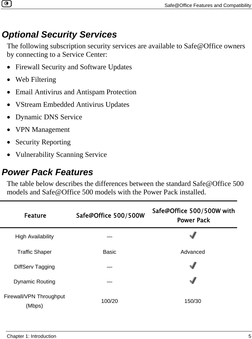   Safe@Office Features and Compatibility  Chapter 1: Introduction  5    Optional Security Services The following subscription security services are available to Safe@Office owners by connecting to a Service Center: • Firewall Security and Software Updates • Web Filtering  • Email Antivirus and Antispam Protection  • VStream Embedded Antivirus Updates • Dynamic DNS Service • VPN Management  • Security Reporting • Vulnerability Scanning Service  Power Pack Features The table below describes the differences between the standard Safe@Office 500 models and Safe@Office 500 models with the Power Pack installed.  Feature Safe@Office 500/500W Safe@Office 500/500W with Power Pack High Availability  —   Traffic Shaper  Basic  Advanced DiffServ Tagging  —   Dynamic Routing  —   Firewall/VPN Throughput (Mbps)  100/20 150/30 