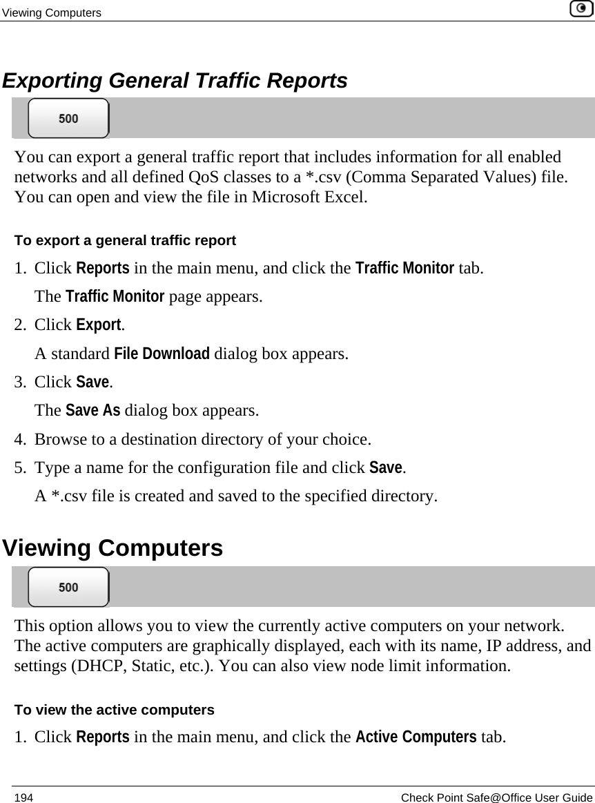 Viewing Computers    194  Check Point Safe@Office User Guide   Exporting General Traffic Reports  You can export a general traffic report that includes information for all enabled networks and all defined QoS classes to a *.csv (Comma Separated Values) file. You can open and view the file in Microsoft Excel. To export a general traffic report 1. Click Reports in the main menu, and click the Traffic Monitor tab.  The Traffic Monitor page appears. 2. Click Export. A standard File Download dialog box appears. 3. Click Save. The Save As dialog box appears. 4. Browse to a destination directory of your choice. 5. Type a name for the configuration file and click Save. A *.csv file is created and saved to the specified directory.   Viewing Computers  This option allows you to view the currently active computers on your network. The active computers are graphically displayed, each with its name, IP address, and settings (DHCP, Static, etc.). You can also view node limit information. To view the active computers 1. Click Reports in the main menu, and click the Active Computers tab.  