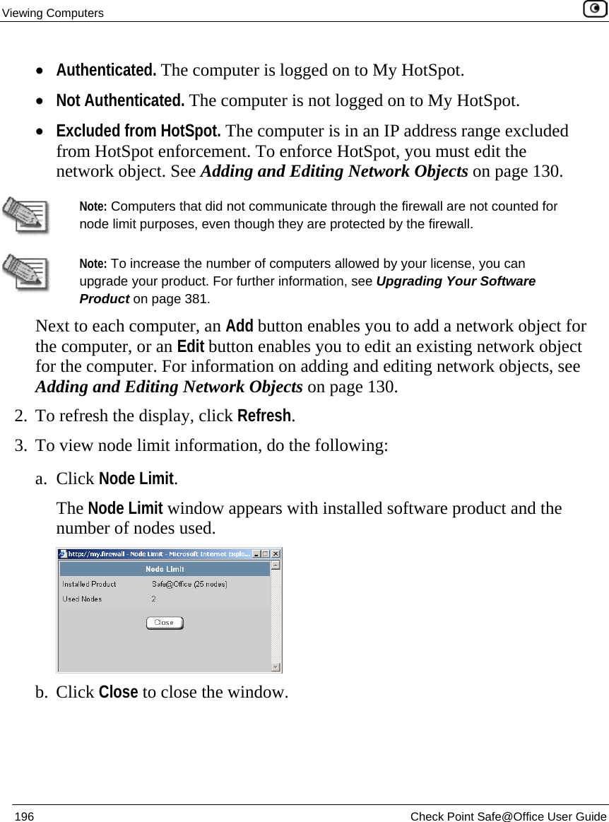 Viewing Computers    196  Check Point Safe@Office User Guide  • Authenticated. The computer is logged on to My HotSpot. • Not Authenticated. The computer is not logged on to My HotSpot. • Excluded from HotSpot. The computer is in an IP address range excluded from HotSpot enforcement. To enforce HotSpot, you must edit the network object. See Adding and Editing Network Objects on page 130.   Note: Computers that did not communicate through the firewall are not counted for node limit purposes, even though they are protected by the firewall.  Note: To increase the number of computers allowed by your license, you can upgrade your product. For further information, see Upgrading Your Software Product on page 381. Next to each computer, an Add button enables you to add a network object for the computer, or an Edit button enables you to edit an existing network object for the computer. For information on adding and editing network objects, see Adding and Editing Network Objects on page 130. 2. To refresh the display, click Refresh. 3. To view node limit information, do the following: a. Click Node Limit. The Node Limit window appears with installed software product and the number of nodes used.  b. Click Close to close the window. 