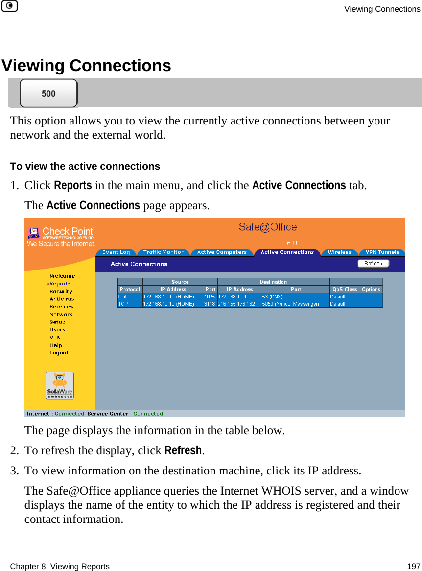 Viewing Connections  Chapter 8: Viewing Reports  197    Viewing Connections  This option allows you to view the currently active connections between your network and the external world.  To view the active connections 1. Click Reports in the main menu, and click the Active Connections tab.  The Active Connections page appears.  The page displays the information in the table below. 2. To refresh the display, click Refresh. 3. To view information on the destination machine, click its IP address.   The Safe@Office appliance queries the Internet WHOIS server, and a window displays the name of the entity to which the IP address is registered and their contact information. 
