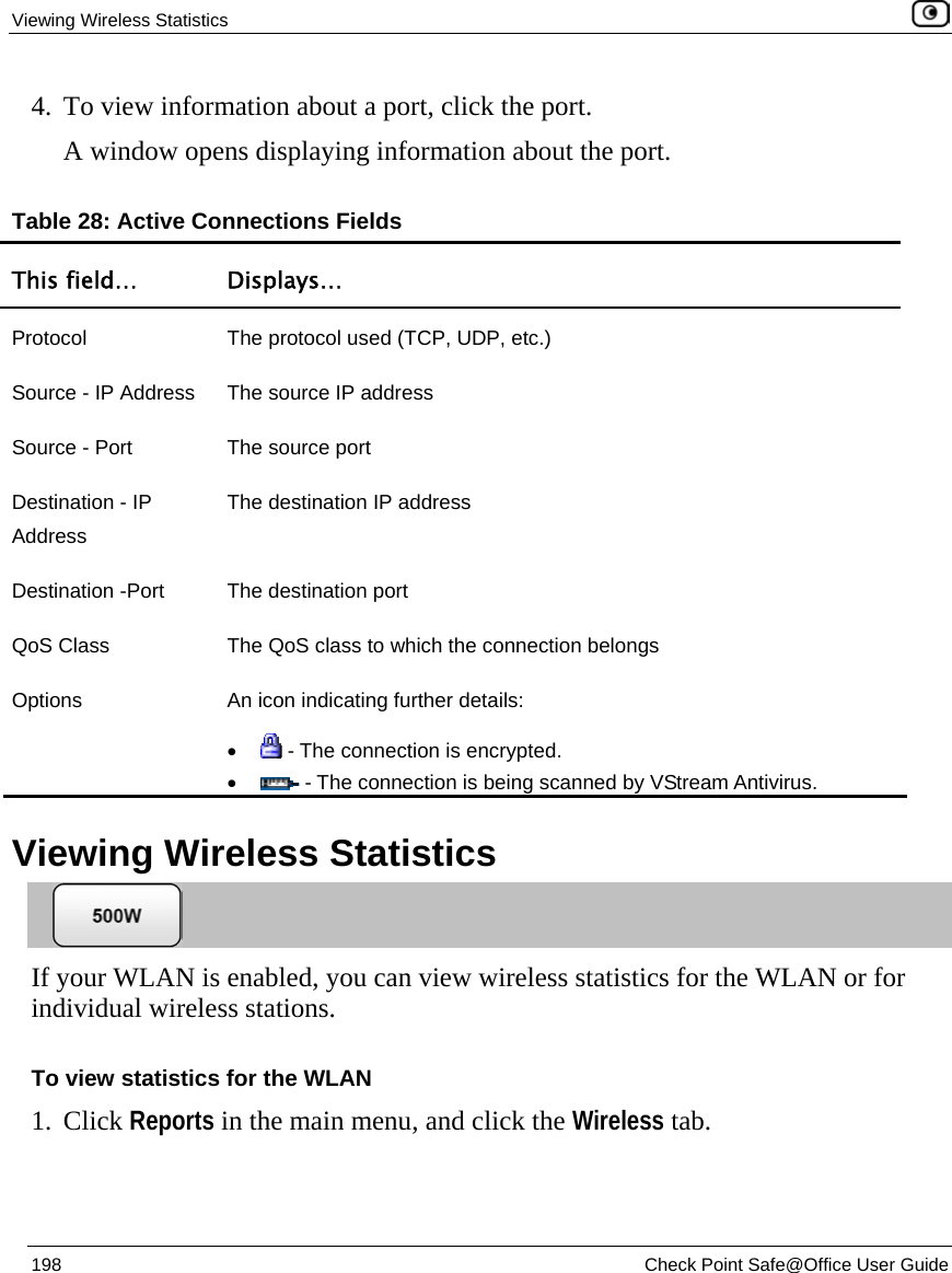 Viewing Wireless Statistics    198  Check Point Safe@Office User Guide  4. To view information about a port, click the port. A window opens displaying information about the port. Table 28: Active Connections Fields This field…  Displays… Protocol  The protocol used (TCP, UDP, etc.) Source - IP Address  The source IP address Source - Port  The source port Destination - IP Address The destination IP address Destination -Port  The destination port QoS Class  The QoS class to which the connection belongs Options  An icon indicating further details: •  - The connection is encrypted. •  - The connection is being scanned by VStream Antivirus.   Viewing Wireless Statistics  If your WLAN is enabled, you can view wireless statistics for the WLAN or for individual wireless stations.  To view statistics for the WLAN 1. Click Reports in the main menu, and click the Wireless tab.  