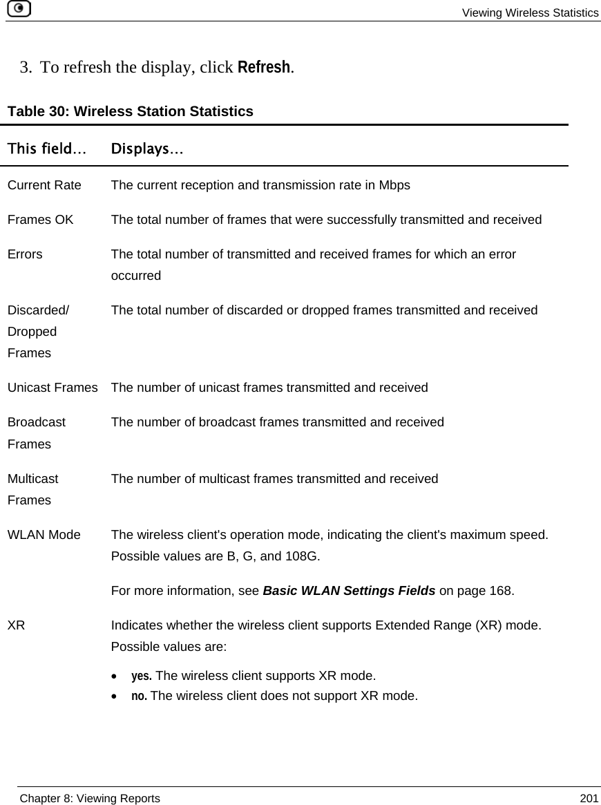  Viewing Wireless Statistics  Chapter 8: Viewing Reports  201  3. To refresh the display, click Refresh. Table 30: Wireless Station Statistics This field…  Displays… Current Rate  The current reception and transmission rate in Mbps Frames OK  The total number of frames that were successfully transmitted and received Errors   The total number of transmitted and received frames for which an error occurred  Discarded/ Dropped Frames The total number of discarded or dropped frames transmitted and received Unicast Frames  The number of unicast frames transmitted and received Broadcast Frames The number of broadcast frames transmitted and received Multicast Frames The number of multicast frames transmitted and received WLAN Mode  The wireless client&apos;s operation mode, indicating the client&apos;s maximum speed. Possible values are B, G, and 108G. For more information, see Basic WLAN Settings Fields on page 168. XR  Indicates whether the wireless client supports Extended Range (XR) mode. Possible values are: • yes. The wireless client supports XR mode. • no. The wireless client does not support XR mode. 