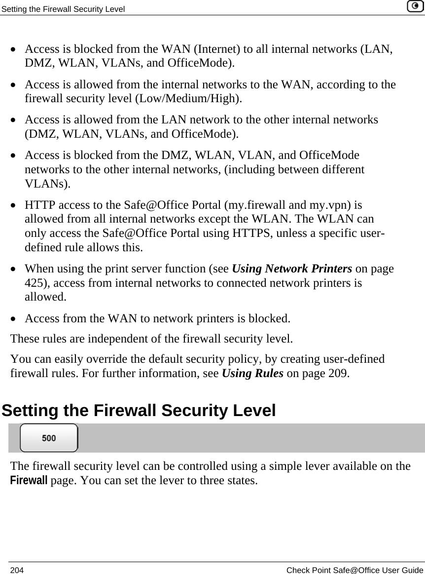Setting the Firewall Security Level    204  Check Point Safe@Office User Guide  • Access is blocked from the WAN (Internet) to all internal networks (LAN, DMZ, WLAN, VLANs, and OfficeMode). • Access is allowed from the internal networks to the WAN, according to the firewall security level (Low/Medium/High). • Access is allowed from the LAN network to the other internal networks (DMZ, WLAN, VLANs, and OfficeMode). • Access is blocked from the DMZ, WLAN, VLAN, and OfficeMode networks to the other internal networks, (including between different VLANs). • HTTP access to the Safe@Office Portal (my.firewall and my.vpn) is allowed from all internal networks except the WLAN. The WLAN can only access the Safe@Office Portal using HTTPS, unless a specific user-defined rule allows this. • When using the print server function (see Using Network Printers on page 425), access from internal networks to connected network printers is allowed. • Access from the WAN to network printers is blocked. These rules are independent of the firewall security level.  You can easily override the default security policy, by creating user-defined firewall rules. For further information, see Using Rules on page 209.  Setting the Firewall Security Level  The firewall security level can be controlled using a simple lever available on the Firewall page. You can set the lever to three states. 